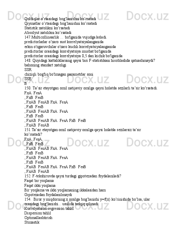 Qoldiqlar o’rtasidagi bog’lanishni ko’rsatadi
Qiymatlar o’rtasidagi bog’lanishni ko’rsatadi
Statistik xatolikni ko’rsatadi
Absolyut xatolikni ko’rsatadi
147.Multicollinearlik … bo'lganida vujudga keladi.
predictorlarlar o’zaro sust korrelyatsiyalanganida
erkin o'zgaruvchilar o'zaro kuchli korrelyatsiyalanganida
predictorlar orasidagi korrelyatsiya musbat bo'lganida
predictorlar orasidagi korrelyatsiya 0,5 dan kichik bo'lganida
148. Quyidagi kattaliklarning qaysi biri F-statistikani hisoblashda qatnashmaydi?
bahoning standart xatoligi
SSR
chiziqli bog'liq bo'lmagan parametrlar soni
SSE
B
150. Ta’sir etayotgan omil natijaviy omilga qaysi holatda sezilarli ta’sir ko’rsatadi.
FxA  FesA
, FxB  FesB

, FxAB  FesAB FxA  FesA	
 
, FxB  FesB	

, FxAB  FesAB FxA  FesA	
 
, FxB  FesB	

, FxAB  FesAB FxA  FesA FxB  FesB	
  
, FxAB  FesAB

151.Ta’sir etayotgan omil natijaviy omilga qaysi holatda sezilarsiz ta’sir 
ko’rsatadi?
FxA  FesA	

, FxB  FesB

, FxAB  FesAB FxA  FesA	
 
, FxB  FesB	

, FxAB  FesAB FxA  FesA	
 
, FxB  FesB	

, FxAB  FesAB FxA  FesA FxB  FesB	
  
, FxAB  FesAB

152. F-tekshiruvda qaysi turdagi gipotezadan foydalaniladi?
Faqat bir yoqlama
Faqat ikki yoqlama
Bir yoqlama va ikki yoqlamaning ikkalasidan ham
Gipotezadan foydalanilmaydi
154.  Biror y miqdorning x omilga bog’lanishi y=f(x) ko’rinishida bo’lsa, ular 
orasidagi bog’lanishi... usulida tadqiq qilinadi.
Korrelyatsion-regression tahlil
Dispersion tahlil
Optimallashtirish
Stoxastik 