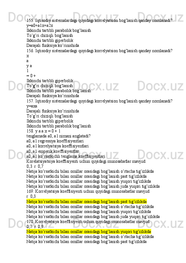 155. Iqtisodiy sistemalardagi quyidagi korrelyatsion bog’lanish qanday nomlanadi?
y=a0+a1x+a2x
Ikkinchi tartibli parabolik bog’lanish
To’g’ri chiziqli bog’lanish
Ikkinchi tartibli giperbolik
Darajali funksiya ko’rinishida
156. Iqtisodiy sistemalardagi quyidagi korrelyatsion bog’lanish qanday nomlanadi?
x
a
y a
1
= 0 +
Ikkinchi tartibli giperbolik
To’g’ri chiziqli bog’lanish
Ikkinchi tartibli parabolik bog’lanish
Darajali funksiya ko’rinishida
157. Iqtisodiy sistemalardagi quyidagi korrelyatsion bog’lanish qanday nomlanadi?
y=axa
Darajali funksiya ko’rinishida
To’g’ri chiziqli bog’lanish
Ikkinchi tartibli giperbolik
Ikkinchi tartibli parabolik bog’lanish
158. y a a x = 0 + 1
tenglamada a0, a1 nimani anglatadi?
a0, a1 regressiya koeffisiyentlari
a0, a1 korrelyatsiya koeffisiyentlari
a0, a1 emperik koeffisiyentlar
a0, a1 ko’rsatkichli tenglama koeffisiyentlari
Korelatsiyatsiya koeffisiyenti uchun quyidagi munosabatlar mavjud:
0,3  r  0,7 
Natija ko’rsatkichi bilan omillar orasidagi bog’lanish o’rtacha tig’izlikda
Natija ko’rsatkichi bilan omillar orasidagi bog’lanish past tig’izlikda
Natija ko’rsatkichi bilan omillar orasidagi bog’lanish yuqori tig’izlikda
Natija ko’rsatkichi bilan omillar orasidagi bog’lanish juda yuqori tig’izlikda
169. Korrelyatsiya koeffisiyenti uchun quyidagi munosabatlar mavjud:
r  0,3	

Natija ko’rsatkichi bilan omillar orasidagi bog’lanish past tig’izlikda
Natija ko’rsatkichi bilan omillar orasidagi bog’lanish o’rtacha tig’izlikda
Natija ko’rsatkichi bilan omillar orasidagi bog’lanish yuqori tig’izlikda
Natija ko’rsatkichi bilan omillar orasidagi bog’lanish juda yuqori tig’izlikda
170. Korrelyatsiya koeffisiyenti uchun quyidagi munosabatlar mavjud:
0,7  r  0,9	
 
Natija ko’rsatkichi bilan omillar orasidagi bog’lanish yuqori tig’izlikda
Natija ko’rsatkichi bilan omillar orasidagi bog’lanish o’rtacha tig’izlikda
Natija ko’rsatkichi bilan omillar orasidagi bog’lanish past tig’izlikda 