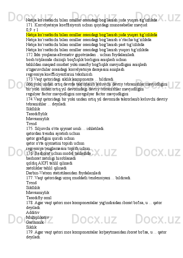 Natija ko’rsatkichi bilan omillar orasidagi bog’lanish juda yuqori tig’izlikda
171. Korrelyatsiya koeffisiyenti uchun quyidagi munosabatlar mavjud:
0,9  r 1 
Natija ko’rsatkichi bilan omillar orasidagi bog’lanish juda yuqori tig’izlikda
Natija ko’rsatkichi bilan omillar orasidagi bog’lanish o’rtacha tig’izlikda
Natija ko’rsatkichi bilan omillar orasidagi bog’lanish past tig’izlikda
Natija ko’rsatkichi bilan omillar orasidagi bog’lanish yuqori tig’izlikda
172.Ikki yoqlama alternativ gipotezadan .. uchun foydalaniladi.
bosh to'plamda chiziqli boq'liqlik borligini aniqlash uchun
tahlildan maqsad musbat yoki manfiy bog'liqlik mavjudligini aniqlash
o'zgaruvchilar orasidagi korrelyatsiya darajasini aniqlash
regressiya koefficiyentlsrini tekshirish
173.Vaqt qatoridagi siklik komponenta ... bildiradi.
ikki yoki undan ortiq davrda takrorlanib keluvchi davriy tebranishlar mavjudligini
bir yoki undan ortiq yil davomidagi davriy tebranishlar mavjudligini
regulyar factor mavjudligini noregulyar factor mavjudligini
174.Vaqt qatoridagi bir yoki undan ortiq yil davomida takrorlanib keluvchi davriy
tebranishlar ... deyiladi.
Sikllilik
Tasodifiylik
Mavsumiylik
Trend
175. Siljuvchi o'rta qiymat usuli ... ishlatiladi.
qatordan trendni ajratish uchun
qator grafigini qurish uchun
qator o'rta qiymatini topish uchun
regressiya tenglamasini topish uchun
176. Bashorat uchun model tanlashda ... .
bashorat xatoligi hisoblanadi
qoldiq AKFI tahlil qilinadi
xatoliklar tahlil qilinadi
Darbin-Vatson statistikasidan foydalaniladi
177. Vaqt qatoridagi uzoq muddatli tendensiyani ... bildiradi.
Trend
Sikllilik
Mavsumiylik
Tasodifiy omil
178. Agar vaqt qatori mos komponentalar yig'indisidan iborat bo'lsa, u ... qator 
deyiladi.
Additiv
Multiplikativ
Garmonik
Siklik
179. Agar vaqt qatori mos komponentalar ko'paytmasidan iborat bo'lsa, u ... qator 
deyiladi. 