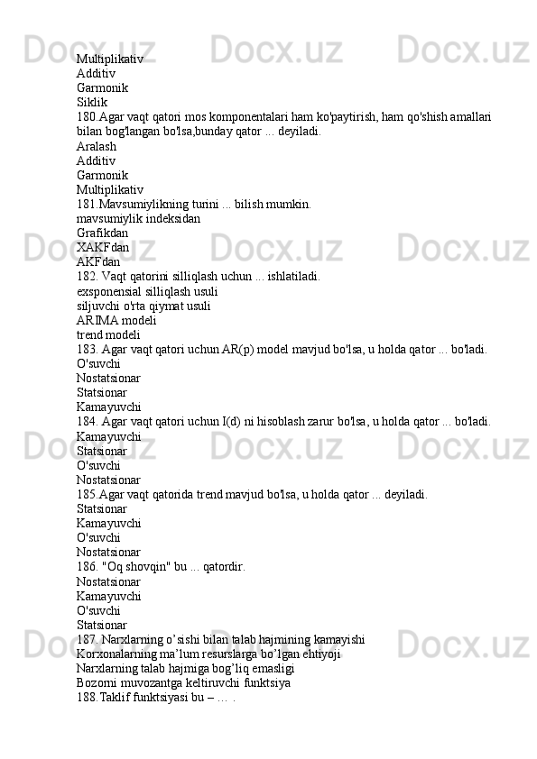 Multiplikativ
Additiv
Garmonik
Siklik
180.Agar vaqt qatori mos komponentalari ham ko'paytirish, ham qo'shish amallari 
bilan bog'langan bo'lsa,bunday qator ... deyiladi.
Aralash
Additiv
Garmonik
Multiplikativ
181.Mavsumiylikning turini ... bilish mumkin.
mavsumiylik indeksidan
Grafikdan
XAKFdan
AKFdan
182. Vaqt qatorini silliqlash uchun ... ishlatiladi.
exsponensial silliqlash usuli
siljuvchi o'rta qiymat usuli
ARIMA modeli
trend modeli
183. Agar vaqt qatori uchun AR(p) model mavjud bo'lsa, u holda qator ... bo'ladi.
O'suvchi
Nostatsionar
Statsionar
Kamayuvchi
184. Agar vaqt qatori uchun I(d) ni hisoblash zarur bo'lsa, u holda qator ... bo'ladi.
Kamayuvchi
Statsionar
O'suvchi
Nostatsionar
185.Agar vaqt qatorida trend mavjud bo'lsa, u holda qator ... deyiladi.
Statsionar
Kamayuvchi
O'suvchi
Nostatsionar
186. "Oq shovqin" bu ... qatordir.
Nostatsionar
Kamayuvchi
O'suvchi
Statsionar
187. Narxlarning o’sishi bilan talab hajmining kamayishi
Korxonalarning ma’lum resurslarga bo’lgan ehtiyoji
Narxlarning talab hajmiga bog’liq emasligi
Bozorni muvozantga keltiruvchi funktsiya
188.Taklif funktsiyasi bu – … . 