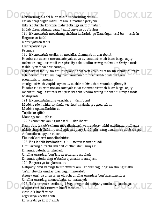 Narxlarning o’sishi bilan taklif miqdorining ortishi
Ishlab chiqarilgan mahsulotlarni almashish jarayoni
Ikki raqobatchi korxona mahsulotlariga narx o’rnatish
Ishlab chiqarishning yangi texnologiyaga bog’liqligi
189. Ekonometrik modelning shaklini tanlashda qo’llanadigan usul bu ... usulidir.
Regression tahlil
Korrelyatsion tahlil
Ekstrapolyatsiya
Prognoz
190 .Ekonometrik usullar va modellar ahamiyati ... dan iborat.
Hisoblash ishlarini mexanizatsiyalash va avtomatlashtirish bilan birga, aqliy 
mehnatni engillashtiradi va iqtisodiy soha xodimlarning mehnatini ilmiy asosda 
tashkil yetadi va boshqaradi
Iqtisodiy va tabiiy fanlarni rivojlantirishda yetakchi vosita bo’lib xizmat qilmaydi
Iqtisodiyotning kelgusidagi rivojlanishini oldindan aytib berib tuzilgan 
prognozlarni umumiy
amalga oshirish vaqtida ayrim tuzatishlarni kiritishini mumkin qilmaydi
Hisoblash ishlarini mexanizatsiyalash va avtomatlashtirish bilan birga, aqliy 
mehnatni engillashtiradi va iqtisodiy soha xodimlarning mehnatini ilmiy asosda 
boshqaradi
191. Ekonometrikaning vazifalari ... dan iborat.
Modelni identsifikatsiyalash, verifikatsiyalash, prognoz qilish
Modelni optimallashtirish
Tajribalar qilish
Mantiqiy tahlil qilish
192.Ekonometrikaning maqsadi ... dan iborat.
Real iqtisodiy ob’ektlarni modellashtirish va miqdoriy tahlil qilishning usullarini 
ishlab chiqish Sifatli, psixologik miqdoriy tahlil qilishning usullarini ishlab chiqish
Axborotlarni qayta ishlash
Fizik ob’ektlarni modellashtirish
193. Eng kichik kvadratlar usuli ... uchun xizmat qiladi.
Omillarning o’rtacha kvadrat chetlanishini aniqlash
Dinamik qatorlarni tekislash
Omillar orasidagi bog’lanish zichligini aniqlash
Dinamik qatorlardagi o’rtacha qiymatlarni aniqlash
194. Regressiya tenglamasi bu – ... .
Natijaviy omil va unga ta’sir etuvchi omillar orasidagi bog’lanishning shakli
Ta’sir etuvchi omillar orasidagi munosabati
Asosiy omil va unga ta’sir etuvchi omillar orasidagi bog’lanish zichligi
Omillar orasidagi munosabatni ko’rsatmaydi
195. Ta’sir etuvchi omilning 1 %ga o’zgarishi natijaviy omilning qanchaga 
o’zgarishini ko’rsatuvchi koeffisient bu - ... .
elastiklik koeffitsienti
regressiya koeffitsienti
korrelyatsiya koeffitsienti 