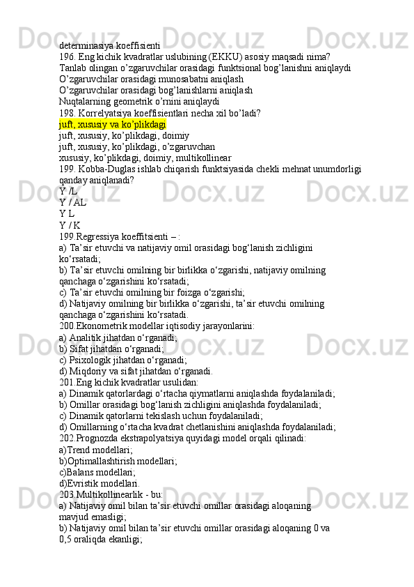 determinasiya koeffisienti
196. Eng kichik kvadratlar uslubining (EKKU) asosiy maqsadi nima?
Tanlab olingan o’zgaruvchilar orasidagi funktsional bog’lanishni aniqlaydi
O’zgaruvchilar orasidagi munosabatni aniqlash
O’zgaruvchilar orasidagi bog’lanishlarni aniqlash
Nuqtalarning geometrik o’rnini aniqlaydi
198. Korrelyatsiya koeffisientlari necha xil bo’ladi?
juft, xususiy va ko’plikdagi
juft, xususiy, ko’plikdagi, doimiy
juft, xususiy, ko’plikdagi, o’zgaruvchan
xususiy, ko’plikdagi, doimiy, multikollinear
199. Kobba-Duglas ishlab chiqarish funktsiyasida chekli mehnat unumdorligi 
qanday aniqlanadi?
Y /L 
Y / AL
 
Y L
 
Y / K
 
199.Regressiya koeffitsienti – :
a) Ta’sir etuvchi va natijaviy omil orasidagi bog‘lanish zichligini
ko‘rsatadi;
b) Ta’sir etuvchi omilning bir birlikka o‘zgarishi, natijaviy omilning
qanchaga o‘zgarishini ko‘rsatadi;
c) Ta’sir etuvchi omilning bir foizga o‘zgarishi;
d) Natijaviy omilning bir birlikka o‘zgarishi, ta’sir etuvchi omilning
qanchaga o‘zgarishini ko‘rsatadi.
200.Ekonometrik modellar iqtisodiy jarayonlarini:
a) Analitik jihatdan o‘rganadi;
b) Sifat jihatdan o‘rganadi;
c) Psixologik jihatdan o‘rganadi;
d) Miqdoriy va sifat jihatdan o‘rganadi.
201.Eng kichik kvadratlar usulidan:
a) Dinamik qatorlardagi o‘rtacha qiymatlarni aniqlashda foydalaniladi;
b) Omillar orasidagi bog‘lanish zichligini aniqlashda foydalaniladi;
c) Dinamik qatorlarni tekislash uchun foydalaniladi;
d) Omillarning o‘rtacha kvadrat chetlanishini aniqlashda foydalaniladi;
202.Prognozda ekstrapolyatsiya quyidagi model orqali qilinadi:
a)Trend modellari;
b)Optimallashtirish modellari;
c)Balans modellari;
d)Evristik modellari.
203.Multikollinearlik - bu:
a) Natijaviy omil bilan ta’sir etuvchi omillar orasidagi aloqaning
mavjud emasligi;
b) Natijaviy omil bilan ta’sir etuvchi omillar orasidagi aloqaning 0 va
0,5 oraliqda ekanligi; 