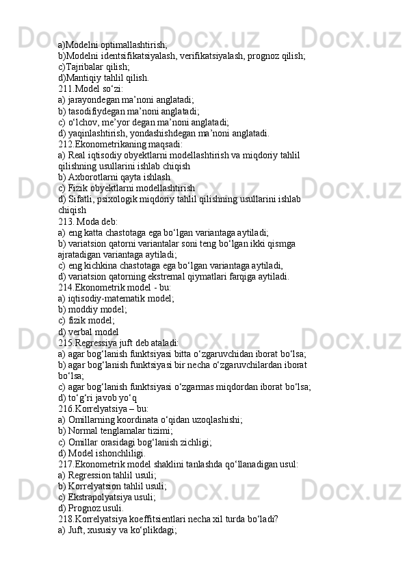 a)Modelni optimallashtirish;
b)Modelni identsifikatsiyalash, verifikatsiyalash, prognoz qilish;
c)Tajribalar qilish;
d)Mantiqiy tahlil qilish.
211.Model so‘zi:
a) jarayondegan ma’noni anglatadi;
b) tasodifiydegan ma’noni anglatadi;
c) o‘lchov, me’yor degan ma’noni anglatadi;
d) yaqinlashtirish, yondashishdegan ma’noni anglatadi.
212.Ekonometrikaning maqsadi:
a) Real iqtisodiy obyektlarni modellashtirish va miqdoriy tahlil
qilishning usullarini ishlab chiqish
b) Axborotlarni qayta ishlash
c) Fizik obyektlarni modellashtirish
d) Sifatli, psixologik miqdoriy tahlil qilishning usullarini ishlab
chiqish
213.   Moda deb:
a) eng katta chastotaga ega bo‘lgan variantaga aytiladi;
b) variatsion qatorni variantalar soni teng bo‘lgan ikki qismga
ajratadigan variantaga aytiladi;
c) eng kichkina chastotaga ega bo‘lgan variantaga aytiladi,
d) variatsion qatorning ekstremal qiymatlari farqiga aytiladi.
214.Ekonometrik model - bu:
a) iqtisodiy-matematik model;
b) moddiy model;
c) fizik model;
d) verbal model
215.Regressiya juft deb ataladi:
a) agar bog‘lanish funktsiyasi bitta o‘zgaruvchidan iborat bo‘lsa;
b) agar bog‘lanish funktsiyasi bir necha o‘zgaruvchilardan iborat
bo‘lsa;
c) agar bog‘lanish funktsiyasi o‘zgarmas miqdordan iborat bo‘lsa;
d) to‘g‘ri javob yo‘q
216.Korrelyatsiya – bu:
a) Omillarning koordinata o‘qidan uzoqlashishi;
b) Normal tenglamalar tizimi;
c) Omillar orasidagi bog‘lanish zichligi;
d) Model ishonchliligi.
217.Ekonometrik model shaklini tanlashda qo‘llanadigan usul:
a) Regression tahlil usuli;
b) Korrelyatsion tahlil usuli;
c) Ekstrapolyatsiya usuli;
d) Prognoz usuli.
218.Korrelyatsiya koeffitsientlari necha xil turda bo‘ladi?
a) Juft, xususiy va ko‘plikdagi; 