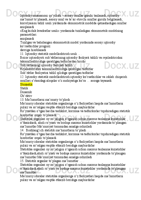 Iqtisodiy muammoni qo‘yilishi – asosiy omillar guruhi tanlanadi, iqtisodiy 
ma’lumot to‘planadi, asosiy omil va ta’sir etuvchi omillar guruhi belgilanadi; 
korrelyasion tahlil usuli yordamida ekonometrik modelda qatnashadigan omillar 
aniqlanadi
«Eng kichik kvadratlar usuli» yordamida tuziladigan ekonometrik modelning 
parametrlari
aniqlanadi
Tuzilgan va baholangan ekonometrik model yordamida asosiy iqtisodiy 
ko‘rsatkichlar prognoz
davriga hisoblanadi
11. Iqtisodiy-statistik modellashtirish usuli ... .
Bozor iqtisodiyoti sub’ektlarining iqtisodiy faoliyati tahlili va rejalashtirishni
takomillashtirishga qaratilgan tadbirlardan biridir
Sub’ektlarning iqtisodiy faoliyati tahlili
Rejalashtirishni takomillashtirishga qaratilgan tadbirlar
Sub’ektlar faoliyatini tahlil qilishga qaratilgan tadbirlar
12. Iqtisodiy-statistik modellashtirish iqtisodiy ko‘rsatkichlar va ishlab chiqarish 
omillari o‘rtasidagi aloqalar o‘z mohiyatiga ko‘ra … asosga tayanadi.
Stoxastik
Statik
Dinamik
Ob’ektiv
13. Ma’lumotlarni ma’muriy to‘plash … .
Ma’muriy idoralar statistika organlariga o‘z faoliyatlari haqida ma’lumotlarni 
pulsiz va so‘ralgan vaqtda etkazib berishga majburdirlar
Ro‘yxatdan o‘tgan barcha tashkilot, korxona va tadbirkorlar topshiradigan statistik 
hisobotlar orqali to‘planadi
Statistika organlari uy xo‘jaligini o‘rganish uchun maxsus tanlanma kuzatishlar 
o‘tkazishadi, aholi ro‘yxati va boshqa maxsus kuzatishlar yordamida to‘plangan 
ma’lumotlar Ma’muriyat tomonidan amalga oshiriladi
14.  Boshlang‘ich statistik ma’lumotlarni to‘plash … .
Ro‘yxatdan o‘tgan barcha tashkilot, korxona va tadbirkorlar topshiradigan statistik 
hisobotlar orqali to‘planadi
Ma’muriy idoralar statistika organlariga o‘z faoliyatlari haqida ma’lumotlarni 
pulsiz va so‘ralgan vaqtda etkazib berishga majburdirlar
Statistika organlari uy xo‘jaligini o‘rganish uchun maxsus tanlanma kuzatishlar 
o‘tkazishadi,aholi ro‘yxati va boshqa maxsus kuzatishlar yordamida to‘plangan 
ma’lumotlar Ma’muriyat tomonidan amalga oshiriladi
15. Statistik organlar to‘plagan ma’lumotlar … .
Statistika organlari uy xo‘jaligini o‘rganish uchun maxsus tanlanma kuzatishlar 
o‘tkazishadi,aholi ro‘yxati va boshqa maxsus kuzatishlar yordamida to‘plangan 
ma’lumotlar
Ma’muriy idoralar statistika organlariga o‘z faoliyatlari haqida ma’lumotlarni 
pulsiz va so‘ralgan vaqtda etkazib berishga majburdirlar 