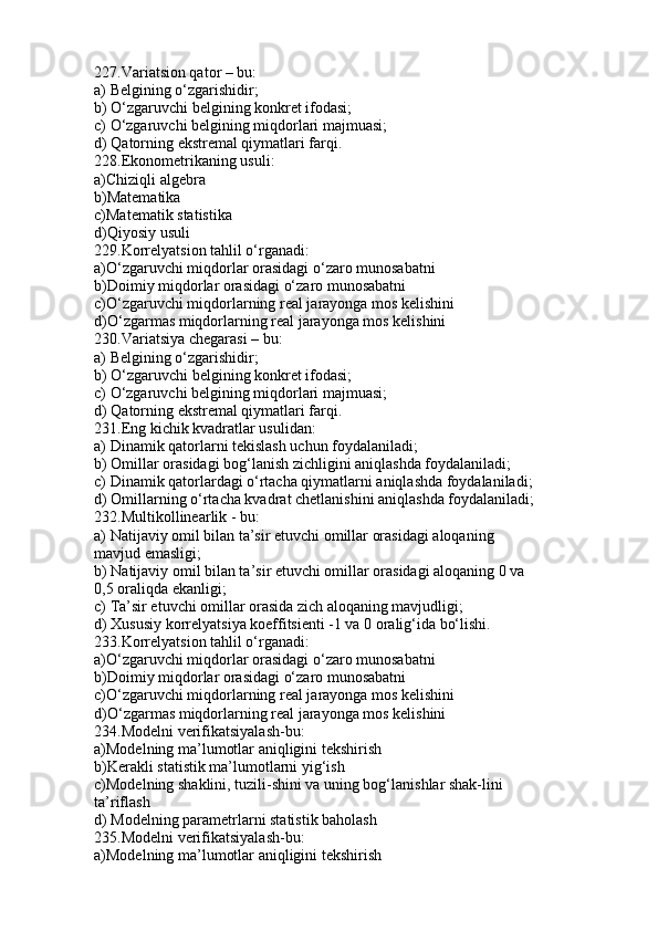 227.Variatsion qator – bu:
a) Belgining o‘zgarishidir;
b) O‘zgaruvchi belgining konkret ifodasi;
c) O‘zgaruvchi belgining miqdorlari majmuasi;
d) Qatorning ekstremal qiymatlari farqi.
228.Ekonometrikaning usuli:
a)Chiziqli algebra
b)Matematika
c)Matematik statistika
d)Qiyosiy usuli
229.Korrelyatsion tahlil o‘rganadi:
a)O‘zgaruvchi miqdorlar orasidagi o‘zaro munosabatni
b)Doimiy miqdorlar orasidagi o‘zaro munosabatni
c)O‘zgaruvchi miqdorlarning real jarayonga mos kelishini
d)O‘zgarmas miqdorlarning real jarayonga mos kelishini
230.Variatsiya chegarasi – bu:
a) Belgining o‘zgarishidir;
b) O‘zgaruvchi belgining konkret ifodasi;
c) O‘zgaruvchi belgining miqdorlari majmuasi;
d) Qatorning ekstremal qiymatlari farqi.
231.Eng kichik kvadratlar usulidan:
a) Dinamik qatorlarni tekislash uchun foydalaniladi;
b) Omillar orasidagi bog‘lanish zichligini aniqlashda foydalaniladi;
c) Dinamik qatorlardagi o‘rtacha qiymatlarni aniqlashda foydalaniladi;
d) Omillarning o‘rtacha kvadrat chetlanishini aniqlashda foydalaniladi;
232.Multikollinearlik - bu:
a) Natijaviy omil bilan ta’sir etuvchi omillar orasidagi aloqaning
mavjud emasligi;
b) Natijaviy omil bilan ta’sir etuvchi omillar orasidagi aloqaning 0 va
0,5 oraliqda ekanligi;
c) Ta’sir etuvchi omillar orasida zich aloqaning mavjudligi;
d) Xususiy korrelyatsiya koeffitsienti -1 va 0 oralig‘ida bo‘lishi.
233.Korrelyatsion tahlil o‘rganadi:
a)O‘zgaruvchi miqdorlar orasidagi o‘zaro munosabatni
b)Doimiy miqdorlar orasidagi o‘zaro munosabatni
c)O‘zgaruvchi miqdorlarning real jarayonga mos kelishini
d)O‘zgarmas miqdorlarning real jarayonga mos kelishini
234.Modelni verifikatsiyalash-bu:
a)Modelning ma’lumotlar aniqligini tekshirish
b)Kerakli statistik ma’lumotlarni yig‘ish
c)Modelning shaklini, tuzili-shini va uning bog‘lanishlar shak-lini
ta’riflash
d) Modelning parametrlarni statistik baholash
235.Modelni verifikatsiyalash-bu:
a)Modelning ma’lumotlar aniqligini tekshirish 