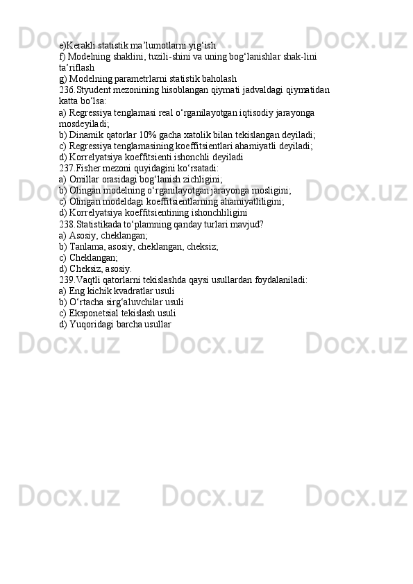 e)Kerakli statistik ma’lumotlarni yig‘ish
f) Modelning shaklini, tuzili-shini va uning bog‘lanishlar shak-lini
ta’riflash
g) Modelning parametrlarni statistik baholash
236.Styudent mezonining hisoblangan qiymati jadvaldagi qiymatidan
katta bo‘lsa:
a) Regressiya tenglamasi real o‘rganilayotgan iqtisodiy jarayonga
mosdeyiladi;
b) Dinamik qatorlar 10% gacha xatolik bilan tekislangan deyiladi;
c) Regressiya tenglamasining koeffitsientlari ahamiyatli deyiladi;
d) Korrelyatsiya koeffitsienti ishonchli deyiladi
237.Fisher mezoni quyidagini ko‘rsatadi:
a) Omillar orasidagi bog‘lanish zichligini;
b) Olingan modelning o‘rganilayotgan jarayonga mosligini;
c) Olingan modeldagi koeffitsientlarning ahamiyatliligini;
d) Korrelyatsiya koeffitsientining ishonchliligini
238.Statistikada to‘plamning qanday turlari mavjud?
a) Asosiy, cheklangan;
b) Tanlama, asosiy, cheklangan, cheksiz;
c) Cheklangan;
d) Cheksiz, asosiy.
239.Vaqtli qatorlarni tekislashda qaysi usullardan foydalaniladi:
a) Eng kichik kvadratlar usuli
b) O‘rtacha sirg‘aluvchilar usuli
c) Eksponetsial tekislash usuli
d) Yuqoridagi barcha usullar 