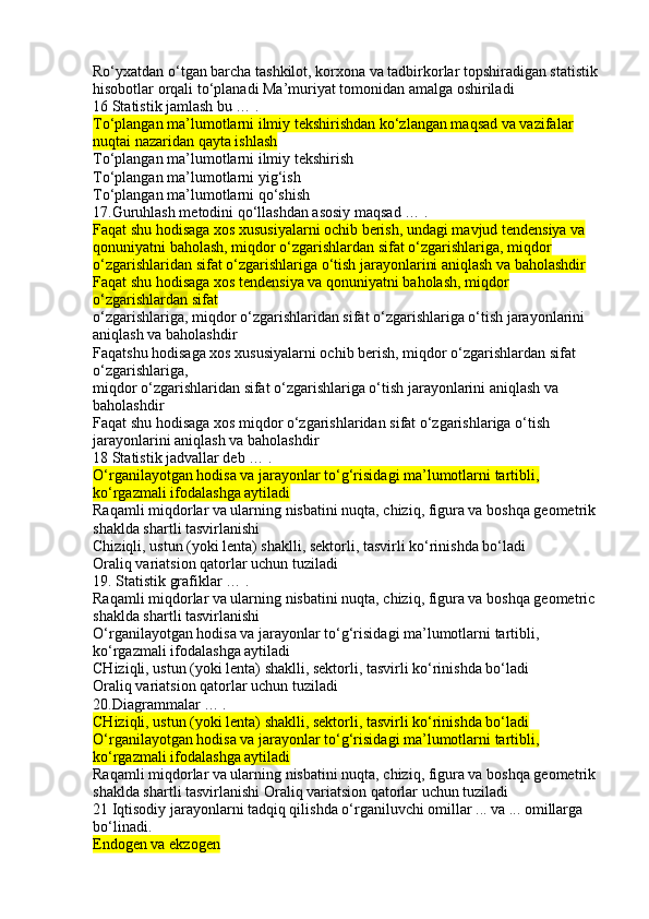 Ro‘yxatdan o‘tgan barcha tashkilot, korxona va tadbirkorlar topshiradigan statistik 
hisobotlar orqali to‘planadi Ma’muriyat tomonidan amalga oshiriladi
16 Statistik jamlash bu … .
To‘plangan ma’lumotlarni ilmiy tekshirishdan ko‘zlangan maqsad va vazifalar 
nuqtai nazaridan qayta ishlash
To‘plangan ma’lumotlarni ilmiy tekshirish
To‘plangan ma’lumotlarni yig‘ish
To‘plangan ma’lumotlarni qo‘shish
17.Guruhlash metodini qo‘llashdan asosiy maqsad … .
Faqat shu hodisaga xos xususiyalarni ochib berish, undagi mavjud tendensiya va 
qonuniyatni baholash, miqdor o‘zgarishlardan sifat o‘zgarishlariga, miqdor 
o‘zgarishlaridan sifat o‘zgarishlariga o‘tish jarayonlarini aniqlash va baholashdir
Faqat shu hodisaga xos tendensiya va qonuniyatni baholash, miqdor 
o‘zgarishlardan sifat
o‘zgarishlariga, miqdor o‘zgarishlaridan sifat o‘zgarishlariga o‘tish jarayonlarini 
aniqlash va baholashdir
Faqatshu hodisaga xos xususiyalarni ochib berish, miqdor o‘zgarishlardan sifat 
o‘zgarishlariga,
miqdor o‘zgarishlaridan sifat o‘zgarishlariga o‘tish jarayonlarini aniqlash va 
baholashdir
Faqat shu hodisaga xos miqdor o‘zgarishlaridan sifat o‘zgarishlariga o‘tish 
jarayonlarini aniqlash va baholashdir
18 Statistik jadvallar deb … .
O‘rganilayotgan hodisa va jarayonlar to‘g‘risidagi ma’lumotlarni tartibli, 
ko‘rgazmali ifodalashga aytiladi
Raqamli miqdorlar va ularning nisbatini nuqta, chiziq, figura va boshqa geometrik 
shaklda shartli tasvirlanishi
Chiziqli, ustun (yoki lenta) shaklli, sektorli, tasvirli ko‘rinishda bo‘ladi
Oraliq variatsion qatorlar uchun tuziladi
19. Statistik grafiklar … .
Raqamli miqdorlar va ularning nisbatini nuqta, chiziq, figura va boshqa geometric 
shaklda shartli tasvirlanishi
O‘rganilayotgan hodisa va jarayonlar to‘g‘risidagi ma’lumotlarni tartibli, 
ko‘rgazmali ifodalashga aytiladi
CHiziqli, ustun (yoki lenta) shaklli, sektorli, tasvirli ko‘rinishda bo‘ladi
Oraliq variatsion qatorlar uchun tuziladi
20.Diagrammalar … .
CHiziqli, ustun (yoki lenta) shaklli, sektorli, tasvirli ko‘rinishda bo‘ladi
O‘rganilayotgan hodisa va jarayonlar to‘g‘risidagi ma’lumotlarni tartibli, 
ko‘rgazmali ifodalashga aytiladi
Raqamli miqdorlar va ularning nisbatini nuqta, chiziq, figura va boshqa geometrik 
shaklda shartli tasvirlanishi Oraliq variatsion qatorlar uchun tuziladi
21 Iqtisodiy jarayonlarni tadqiq qilishda o‘rganiluvchi omillar ... va ... omillarga 
bo‘linadi.
Endogen va ekzogen 