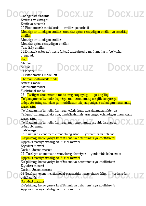 Endogen va statistik
Statistik va ekzogen
Statik va dinamik
22.Ekonometrik modellarda ... omillar qatnashadi.
Modelga kiritiladigan omillar, modelda qatnashmaydigan omillar va tasodifiy 
omillar
Modelga kiritiladigan omillar
Modelda qatnashmaydigan omillar
Tasodifiy omillar
23.Dinamik qator ko‘rinishida tuzilgan iqtisodiy ma’lumotlar ... bo‘yicha 
o‘zgaradi.
Vaqt
Miqdor
Nisbat
Tasodifiy
24.Ekonometrik model bu - ... .
Ehtimollik-stoxastik model
Statistik model
Matematik model
Funksional model
25. . Tuzilgan ekonometrik modelning haqiqiyligi … ga bog‘liq.
To‘plangan ma’lumotlar hajmiga; ma’lumotlarning aniqlik darajasiga; 
tadqiqotchining malakasiga; modellashtirish jarayoniga; echiladigan masalaning 
xarakteriga
To‘plangan ma’lumotlar hajmiga; echiladigan masalaning xarakteriga
Tadqiqotchining malakasiga; modellashtirish jarayoniga; echiladigan masalaning 
xarakteriga
To‘plangan ma’lumotlar hajmiga; ma’lumotlarning aniqlik darajasiga; 
tadqiqotchining
malakasiga
26. Tuzilgan ekonometrik modelning sifati … yordamida baholanadi.
Ko‘plikdagi korrelyasiya koeffitsienti va determinatsiya koeffitsienti
Approksimatsiya xatoligi va Fisher mezoni
Styudent mezoni
Darbin-Uotson mezoni
27. Tuzilgan ekonometrik modelning ahamiyati ... yordamida baholanadi.
Approksimatsiya xatoligi va Fisher mezoni
Ko‘plikdagi korrelyasiya koeffitsienti va determinatsiya koeffitsienti
Styudent mezoni
Darbin-Uotson mezoni
28 Tuzilgan ekonometrik model parametrlarining ishonchliligi … yordamida 
baholanadi.
Styudent mezoni
Ko‘plikdagi korrelyasiya koeffitsienti va determinatsiya koeffitsienti
Approksimatsiya xatoligi va Fisher mezoni 