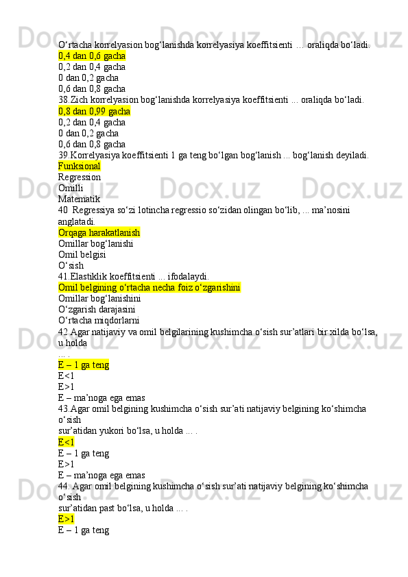 O‘rtacha korrelyasion bog‘lanishda korrelyasiya koeffitsienti … oraliqda bo‘ladi.
0,4 dan 0,6 gacha
0,2 dan 0,4 gacha
0 dan 0,2 gacha
0,6 dan 0,8 gacha
38.Zich korrelyasion bog‘lanishda korrelyasiya koeffitsienti ... oraliqda bo‘ladi.
0,8 dan 0,99 gacha
0,2 dan 0,4 gacha
0 dan 0,2 gacha
0,6 dan 0,8 gacha
39.Korrelyasiya koeffitsienti 1 ga teng bo‘lgan bog‘lanish ... bog‘lanish deyiladi.
Funksional
Regression
Omilli
Matematik
40  Regressiya so‘zi lotincha regressio so‘zidan olingan bo‘lib, ... ma’nosini 
anglatadi.
Orqaga harakatlanish
Omillar bog‘lanishi
Omil belgisi
O‘sish
41.Elastiklik koeffitsienti ... ifodalaydi.
Omil belgining o‘rtacha necha foiz o‘zgarishini
Omillar bog‘lanishini
O‘zgarish darajasini
O‘rtacha miqdorlarni
42 Agar natijaviy va omil belgilarining kushimcha o‘sish sur’atlari bir xilda bo‘lsa,
u holda
... .
E – 1 ga teng
E<1
E>1
E – ma’noga ega emas
43.Agar omil belgining kushimcha o‘sish sur’ati natijaviy belgining ko‘shimcha 
o‘sish
sur’atidan yukori bo‘lsa, u holda ... .
E<1
E – 1 ga teng
E>1
E – ma’noga ega emas
44. Agar omil belgining kushimcha o‘sish sur’ati natijaviy belgining ko‘shimcha 
o‘sish
sur’atidan past bo‘lsa, u holda ... .
E>1
E – 1 ga teng 