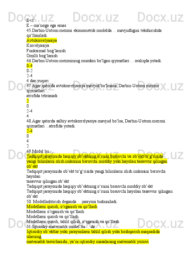 E<1
E – ma’noga ega emas
45.Darbin-Uotson mezoni ekonometrik modelda ... mavjudligini tekshirishda 
qo‘llaniladi.
Avtokorrelyasiya
Korrelyasiya
Funksional bog‘lanish
Omilli bog‘lanish
46.Darbin-Uotson mezonining mumkin bo‘lgan qiymatlari ... oraliqda yotadi.
0-4
0-2
2-4
4 dan yuqori
47.Agar qatorda avtokorrelyasiya mavjud bo‘lmasa, Darbin-Uotson mezoni 
qiymatlari ...
atrofida tebranadi.
2
0
2-4
4
48.Agar qatorda salbiy avtokorrelyasiya mavjud bo‘lsa, Darbin-Uotson mezoni 
qiymatlari ...atrofida yotadi.
2-4
0
4
2
49 Model bu - ... .
Tadqiqot jarayonida haqiqiy ob’ektning o‘rnini bosuvchi va ob’ekt to‘g‘risida 
yangi bilimlarni olish imkonini beruvchi moddiy yoki hayolan tasavvur qilingan 
ob’ekt
Tadqiqot jarayonida ob’ekt to‘g‘risida yangi bilimlarni olish imkonini beruvchi 
hayolan
tasavvur qilingan ob’ekt
Tadqiqot jarayonida haqiqiy ob’ektning o‘rnini bosuvchi moddiy ob’ekt
Tadqiqot jarayonida haqiqiy ob’ektning o‘rnini bosuvchi hayolan tasavvur qilingan
ob’ekt
50. Modellashtirish deganda ... jarayoni tushuniladi.
Modellarni qurish, o‘rganish va qo‘llash
Modellarni o‘rganish va qo‘llash
Modellarni qurish va qo‘llash
Modellarni qurish, tahlil qilish, o‘rganish va qo‘llash
51.Iqtisodiy-matematik model bu ... dir.
Iqtisodiy ob’ektlar yoki jarayonlarni tahlil qilish yoki boshqarish maqsadida 
ularning
matematik tasvirlanishi, ya’ni iqtisodiy masalaning matematik yozuvi 