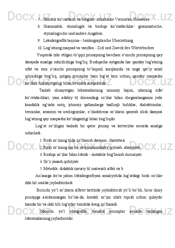 7. Stilistik ko‘rsatkich va belgilar- stilistische Vermerke, Hinweise 
8. Grammatik,   etimologik   va   boshqa   ko‘rsatkichlar-   grammatische,
etymologische und andere Angaben 
9. Leksikografik tarjima-- lexikographische Überzetzung 
10. Lug‘atning maqsad va vazifasi - Ziel und Zweck des Wörterbuches 
 Yuqorida zikr etilgan to‘qqiz prinsipning baechasi o‘ninchi prinsipning qay
darajada amalga oshirilishiga bog‘liq. Boshqacha  aytganda har qanday lug‘atning
sifat   va   soni   o‘ninchi   prinsipning   to‘laqonli   aniqlanishi   va   unga   qat’iy   amal
qilinishiga   bog‘liq,   qolgan   prinsiplar   ham   lug‘at   kim   uchun,   qanday   maqsadni
ko‘zlab tuzilayotgaligi bilan bevosita aloqadordir. 
  Tanlab   olinayotgan   leksemalarning   umumiy   hajmi,   ularning   sifat
ko‘rstakichlari,   yani   adabiy   til   doirasidagi   so‘zlar   bilan   chegaralanganmi   yoki
kundalik   og‘zaki   nutq,   ijtimoiy   qatlamlarga   taalluqli   birliklar,   dialektizmlar,
terminlar,   arxaizm   va   neologizmlar,   o‘zlashtirma   so‘zlarni   qamrab   olish   darajasi
lug‘atning qay maqsadni ko‘zlaganligi bilan bog‘liqdir. 
Lug‘at   so‘zligini   tanlash   bir   qator   prinsip   va   kriteriylar   asosida   amalga
oshiriladi. 
1. Bosh so‘zning tilda qo‘llanish darajasi, chastotasi. 
2. Bosh so‘zning ma’no va kommunikativ qiymati, ahamiyati. 
3. Boshqa so‘zlar bilan leksik - sintaktik bog‘lanish xususiyati 
4. So‘z yasash qobilyati. 
5. Metodik- didaktik zaruriy til materiali sifati va b. 
  An’anaga   ko‘ra   jahon   leksikografiyasi   amaliyotida   lug‘atdagi   bosh   so‘zlar
ikki hil usulda joylashtiriladi. 
  Birinchi yo‘l so‘zlarni alfavit tartibida joylashtirish yo‘li bo‘lib, biror ilmiy
prinsipga   asoslanmagan   bo‘lsa-da,   kerakli   so‘zni   izlab   topish   uchun   qulaydir
hamda bir va ikki tilli lug‘atlar tuzishda keng qo‘llanadi. 
  Ikkinchi   yo‘l   ideografik,   tematik   prinsiplar   asosida   tanlangan
leksemalarning joylashuvidir.  