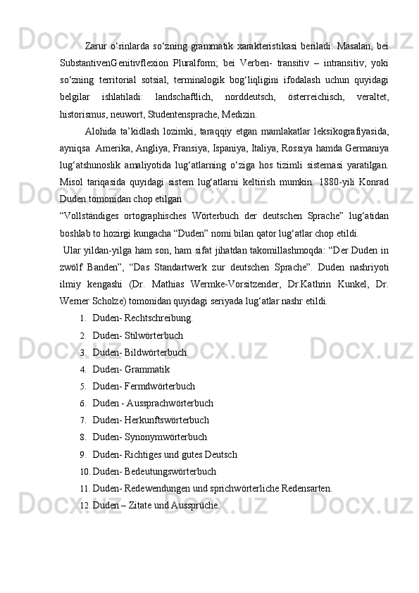   Zarur   o‘rinlarda   so‘zning   grammatik   xarakteristikasi   beriladi.   Masalan,   bei
SubstantivenGenitivflexion   Pluralform;   bei   Verben-   transitiv   –   intransitiv;   yoki
so‘zning   territorial   sotsial,   terminalogik   bog‘liqligini   ifodalash   uchun   quyidagi
belgilar   ishlatiladi:   landschaftlich,   norddeutsch,   österreichisch,   veraltet,
historismus, neuwort, Studentensprache, Medizin. 
Alohida   ta’kidlash   lozimki,   taraqqiy   etgan   mamlakatlar   leksikografiyasida,
ayniqsa  Amerika, Angliya, Fransiya, Ispaniya, Italiya, Rossiya hamda Germaniya
lug‘atshunoslik   amaliyotida   lug‘atlarning   o‘ziga   hos   tizimli   sistemasi   yaratilgan.
Misol   tariqasida   quyidagi   sistem   lug‘atlarni   keltirish   mumkin:   1880-yili   Konrad
Duden tomonidan chop etilgan 
“Vollständiges   ortographisches   Wörterbuch   der   deutschen   Sprache”   lug‘atidan
boshlab to hozirgi kungacha “Duden” nomi bilan qator lug‘atlar chop etildi. 
  Ular yildan-yilga ham son, ham sifat jihatdan takomillashmoqda: “Der Duden in
zwölf   Banden”,   “Das   Standartwerk   zur   deutschen   Sprache”.   Duden   nashriyoti
ilmiy   kengashi   (Dr.   Mathias   Wermke-Vorsitzender,   Dr.Kathrin   Kunkel,   Dr.
Werner Scholze) tomonidan quyidagi seriyada lug‘atlar nashr etildi. 
1. Duden- Rechtschreibung. 
2. Duden- Stilwörterbuch 
3. Duden- Bildwörterbuch 
4. Duden- Grammatik 
5. Duden- Fermdwörterbuch 
6. Duden - Aussprachwörterbuch 
7. Duden- Herkunftswörterbuch 
8. Duden- Synonymwörterbuch 
9. Duden- Richtiges und gutes Deutsch 
10. Duden- Bedeutungswörterbuch 
11. Duden- Redewendungen und sprichwörterliche Redensarten. 
12. Duden – Zitate und Aussprüche.  