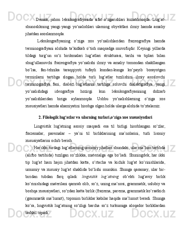   Demak,   jahon   leksikografiyasida   sifat   o‘zgarishlari   kuzatilmoqda.   Lug‘at-
shunoslikning   yangi-yangi   yo‘nalishlari   ularning   obyektlari   ilmiy   hamda   amaliy
jihatdan asoslanmoqda. 
  Leksikografiyaning   o‘ziga   xos   yo‘nalishlaridan   frazeografiya   hamda
terminografiyani   alohida   ta’kidkab   o‘tish   maqsadga   muvofiqdir.   Keyingi   yillarda
tildagi   turg‘un   so‘z   birikmalari   lug‘atlari   strukturasi,   tarihi   va   tiplari   bilan
shug‘ullanuvchi   frazeografiya   yo‘nalishi   ilmiy   va   amaliy   tomondan   shakllangan
bo‘lsa,   fan-tehnika   taraqqiyoti   tufayli   kundan-kunga   ko‘payib   borayotgan
terminlarni   tartibga   slogan   holda   turli   lug‘atlar   tuzilishini   ilmiy   asoslovchi
terminografiya   fani,   dialect   lug‘atlarini   tartibga   soluvchi   dialektgrafiya,   yangi
yo‘nalishdagi   ideografiya   hozirgi   kun   leksikografiyasining   dolzarb
yo‘nalishlaridan   biriga   aylanmoqda.   Ushbu   yo‘nalishlarning   o‘ziga   xos
xususiyatlari hamda ahamiyatini hisobga olgan holda ularga alohida to‘xtalamiz.  
2. Filolog ik lug‘atlar va ularning turlari ,o‘ziga xos xususiyatlari
Lingvistik   lug‘atning   asosiy   maqsadi   esa   til   birligi   hisoblangan   so‘zlar,
frazemalar,   paremalar   –   ya’ni   til   birliklarining   ma’nolarini,   turli   lisoniy
xususiyatlarini ochib berish.  
Har ikki turdagi lug‘atlarning umumiy jihatlari shundaki, ular ma’lum tartibda
(alifbo   tartibida)   tuzilgan   so‘zlikka,   materialga   ega   bo‘ladi.   Shuningdek,   har   ikki
tip   lug‘at   ham   hajm   jihatdan   katta,   o‘rtacha   va   kichik   lug‘at   ko‘rinishlarida,
umumiy   va   xususiy   lug‘at   shaklida   bo‘lishi   mumkin.   Shunga   qaramay,   ular   bir-
biridan   tubdan   farq   qiladi:   lingvistik   lug‘atning   ob’ekti   lug‘aviy   birlik
ko‘rinishidagi materilani qamrab olib, so‘z, uning ma’nosi, grammatik, uslubiy va
boshqa xususiyatlari, so‘zdan katta birlik (frazema, parema, grammatik ko‘rsatkich
(grammatik ma’lumot), toponim birliklar kabilar haqida ma’lumot beradi. Shunga
ko‘ra,   lingvistik   lug‘atning   so‘zligi   barcha   so‘z   turkumiga   aloqador   birliklardan
tashkil topadi.   