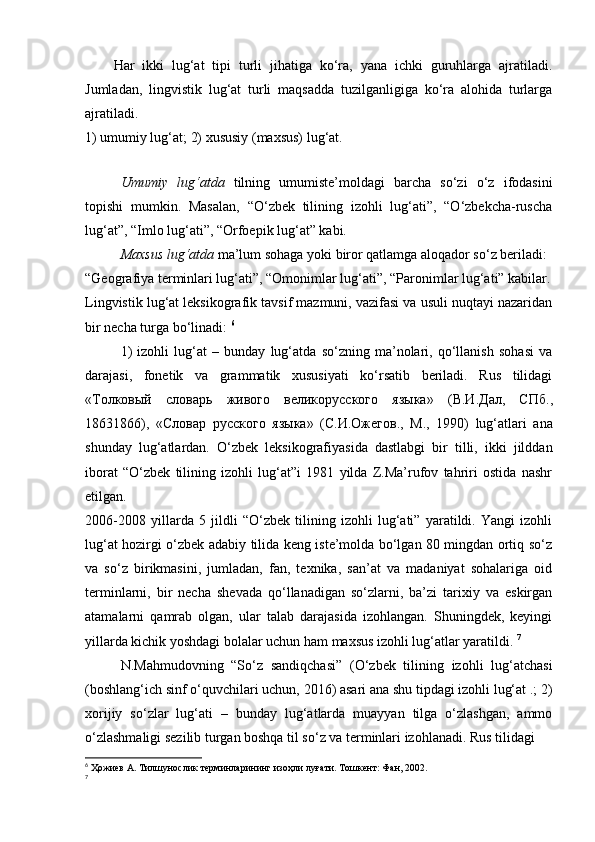 Har   ikki   lug‘at   tipi   turli   jihatiga   ko‘ra,   yana   ichki   guruhlarga   ajratiladi.
Jumladan,   lingvistik   lug‘at   turli   maqsadda   tuzilganligiga   ko‘ra   alohida   turlarga
ajratiladi.  
1) umumiy lug‘at; 2) xususiy (maxsus) lug‘at.  
 
Umumiy   lug‘atda   tilning   umumiste’moldagi   barcha   so‘zi   o‘z   ifodasini
topishi   mumkin.   Masalan,   “O‘zbek   tilining   izohli   lug‘ati”,   “O‘zbekcha-ruscha
lug‘at”, “Imlo lug‘ati”, “Orfoepik lug‘at” kabi.  
Maxsus lug‘atda  ma’lum sohaga yoki biror qatlamga aloqador so‘z beriladi: 
“Geografiya terminlari lug‘ati”, “Omonimlar lug‘ati”, “Paronimlar lug‘ati” kabilar.
Lingvistik lug‘at leksikografik tavsif mazmuni, vazifasi va usuli nuqtayi nazaridan
bir necha turga bo‘linadi:  6
 
1)   izohli   lug‘at   –   bunday   lug‘atda   so‘zning   ma’nolari,   qo‘llanish   sohasi   va
darajasi,   fonetik   va   grammatik   xususiyati   ko‘rsatib   beriladi.   Rus   tilidagi
« Толковый   словарь   живого   великорусского   языка »   ( В . И . Дал ,   СПб .,
18631866),   « Словар   русского   языка »   ( С . И . Ожегов .,   М .,   1990)   lug‘atlari   ana
shunday   lug‘atlardan.   O‘zbek   leksikografiyasida   dastlabgi   bir   tilli,   ikki   jilddan
iborat   “O‘zbek   tilining   izohli   lug‘at”i   1981   yilda   Z.Ma’rufov   tahriri   ostida   nashr
etilgan. 
2006-2008   yillarda   5   jildli   “O‘zbek   tilining   izohli   lug‘ati”   yaratildi.   Yangi   izohli
lug‘at hozirgi o‘zbek adabiy tilida keng iste’molda bo‘lgan 80 mingdan ortiq so‘z
va   so‘z   birikmasini,   jumladan,   fan,   texnika,   san’at   va   madaniyat   sohalariga   oid
terminlarni,   bir   necha   shevada   qo‘llanadigan   so‘zlarni,   ba’zi   tarixiy   va   eskirgan
atamalarni   qamrab   olgan,   ular   talab   darajasida   izohlangan.   Shuningdek,   keyingi
yillarda kichik yoshdagi bolalar uchun ham maxsus izohli lug‘atlar yaratildi.  7
N.Mahmudovning   “So‘z   sandiqchasi”   (O‘zbek   tilining   izohli   lug‘atchasi
(boshlang‘ich sinf o‘quvchilari uchun, 2016) asari ana shu tipdagi izohli lug‘at .; 2)
xorijiy   so‘zlar   lug‘ati   –   bunday   lug‘atlarda   muayyan   tilga   o‘zlashgan,   ammo
o‘zlashmaligi sezilib turgan boshqa til so‘z va terminlari izohlanadi. Rus tilidagi 
6
  Ҳожиев   А .  Тилшунослик   терминларининг   изоҳли   луғати .  Тошкент: Фан, 2002.  
7
  