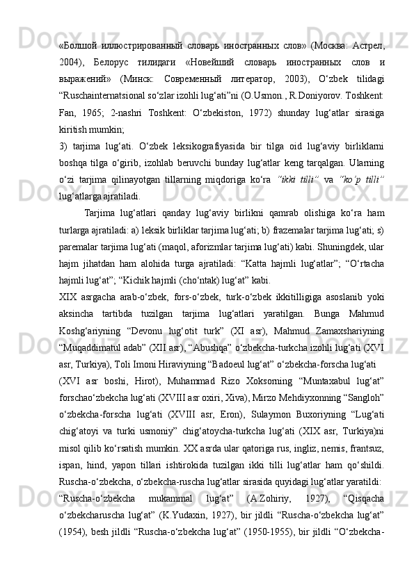 « Болшой   иллюстрированный   словарь   иностранных   слов »   ( Москва :   Астрел ,
2004),   Белорус   тилидаги   « Новейший   словарь   иностранных   слов   и
выражений »   ( Минск :   Современный   литератор ,   2003),   O‘zbek   tilidagi
“Ruschainternatsional so‘zlar izohli lug‘ati”ni (O.Usmon., R.Doniyorov. Toshkent:
Fan,   1965;   2-nashri   Toshkent:   O‘zbekiston,   1972)   shunday   lug‘atlar   sirasiga
kiritish mumkin;  
3)   tarjima   lug‘ati.   O‘zbek   leksikografiyasida   bir   tilga   oid   lug‘aviy   birliklarni
boshqa   tilga   o‘girib,   izohlab   beruvchi   bunday   lug‘atlar   keng   tarqalgan.   Ularning
o‘zi   tarjima   qilinayotgan   tillarning   miqdoriga   ko‘ra   “ikki   tilli”   va   “ko‘p   tilli”
lug‘atlarga ajratiladi.  
Tarjima   lug‘atlari   qanday   lug‘aviy   birlikni   qamrab   olishiga   ko‘ra   ham
turlarga ajratiladi: a) leksik birliklar tarjima lug‘ati; b) frazemalar tarjima lug‘ati; s)
paremalar tarjima lug‘ati (maqol, aforizmlar tarjima lug‘ati) kabi. Shuningdek, ular
hajm   jihatdan   ham   alohida   turga   ajratiladi:   “Katta   hajmli   lug‘atlar”;   “O‘rtacha
hajmli lug‘at”; “Kichik hajmli (cho‘ntak) lug‘at” kabi.  
XIX   asrgacha   arab-o‘zbek,   fors-o‘zbek,   turk-o‘zbek   ikkitilligiga   asoslanib   yoki
aksincha   tartibda   tuzilgan   tarjima   lug‘atlari   yaratilgan.   Bunga   Mahmud
Koshg‘ariyning   “Devonu   lug‘otit   turk”   (XI   asr),   Mahmud   Zamaxshariyning
“Muqaddimatul adab” (XII asr), “Abushqa” o‘zbekcha-turkcha izohli lug‘ati (XVI
asr, Turkiya), Toli Imoni Hiraviyning “Badoeul lug‘at” o‘zbekcha-forscha lug‘ati 
(XVI   asr   boshi,   Hirot),   Muhammad   Rizo   Xoksorning   “Muntaxabul   lug‘at”
forschao‘zbekcha lug‘ati (XVIII asr oxiri, Xiva), Mirzo Mehdiyxonning “Sangloh”
o‘zbekcha-forscha   lug‘ati   (XVIII   asr,   Eron),   Sulaymon   Buxoriyning   “Lug‘ati
chig‘atoyi   va   turki   usmoniy”   chig‘atoycha-turkcha   lug‘ati   (XIX   asr,   Turkiya)ni
misol qilib ko‘rsatish mumkin. XX asrda ular qatoriga rus, ingliz, nemis, frantsuz,
ispan,   hind,   yapon   tillari   ishtirokida   tuzilgan   ikki   tilli   lug‘atlar   ham   qo‘shildi.
Ruscha-o‘zbekcha, o‘zbekcha-ruscha lug‘atlar sirasida quyidagi lug‘atlar yaratildi: 
“Ruscha-o‘zbekcha   mukammal   lug‘at”   (A.Zohiriy,   1927),   “Qisqacha
o‘zbekcharuscha   lug‘at”   (K.Yudaxin,   1927),   bir   jildli   “Ruscha-o‘zbekcha   lug‘at”
(1954), besh  jildli  “Ruscha-o‘zbekcha lug‘at” (1950-1955), bir  jildli  “O‘zbekcha- 