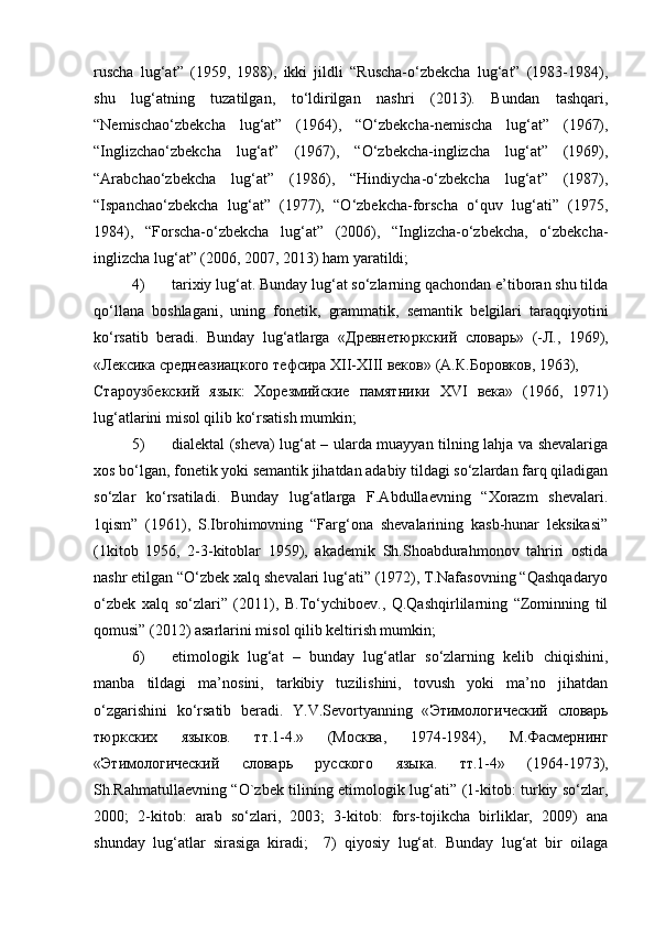 ruscha   lug‘at”   (1959,   1988),   ikki   jildli   “Ruscha-o‘zbekcha   lug‘at”   (1983-1984),
shu   lug‘atning   tuzatilgan,   to‘ldirilgan   nashri   (2013).   Bundan   tashqari,
“Nemischao‘zbekcha   lug‘at”   (1964),   “O‘zbekcha-nemischa   lug‘at”   (1967),
“Inglizchao‘zbekcha   lug‘at”   (1967),   “O‘zbekcha-inglizcha   lug‘at”   (1969),
“Arabchao‘zbekcha   lug‘at”   (1986),   “Hindiycha-o‘zbekcha   lug‘at”   (1987),
“Ispanchao‘zbekcha   lug‘at”   (1977),   “O‘zbekcha-forscha   o‘quv   lug‘ati”   (1975,
1984),   “Forscha-o‘zbekcha   lug‘at”   (2006),   “Inglizcha-o‘zbekcha,   o‘zbekcha-
inglizcha lug‘at” (2006, 2007, 2013) ham yaratildi;  
4) tarixiy lug‘at. Bunday lug‘at so‘zlarning qachondan e’tiboran shu tilda
qo‘llana   boshlagani,   uning   fonetik,   grammatik,   semantik   belgilari   taraqqiyotini
ko‘rsatib   beradi.   Bunday   lug‘atlarga   « Древнетюркский   словарь »   (- Л .,   1969),
« Лексика   среднеазиацкого   тефсира   Х II- Х III  веков » ( А . К . Боровков , 1963), 
Староузбекский   язык :   Хорезмийские   памятники   Х VI   века »   (1966,   1971)
lug‘atlarini misol qilib ko‘rsatish mumkin;  
5) dialektal (sheva) lug‘at – ularda muayyan tilning lahja va shevalariga
xos bo‘lgan, fonetik yoki semantik jihatdan adabiy tildagi so‘zlardan farq qiladigan
so‘zlar   ko‘rsatiladi.   Bunday   lug‘atlarga   F.Abdullaevning   “Xorazm   shevalari.
1qism”   (1961),   S.Ibrohimovning   “Farg‘ona   shevalarining   kasb-hunar   leksikasi”
(1kitob   1956,   2-3-kitoblar   1959),   akademik   Sh.Shoabdurahmonov   tahriri   ostida
nashr etilgan “O‘zbek xalq shevalari lug‘ati” (1972), T.Nafasovning “Qashqadaryo
o‘zbek   xalq   so‘zlari”   (2011),   B.To‘ychiboev.,   Q.Qashqirlilarning   “Zominning   til
qomusi” (2012) asarlarini misol qilib keltirish mumkin;  
6) etimologik   lug‘at   –   bunday   lug‘atlar   so‘zlarning   kelib   chiqishini,
manba   tildagi   ma’nosini,   tarkibiy   tuzilishini,   tovush   yoki   ma’no   jihatdan
o‘zgarishini   ko‘rsatib   beradi.   Y.V.Sevortyanning   « Этимологический   словарь
тюркских   языков .   тт .1-4.»   ( Москва ,   1974-1984),   М . Фасмернинг
« Этимологический   словарь   русского   языка .   тт .1-4»   (1964-1973),
Sh.Rahmatullaevning “O`zbek tilining etimologik lug‘ati” (1-kitob: turkiy so‘zlar,
2000;   2-kitob:   arab   so‘zlari,   2003;   3-kitob:   fors-tojikcha   birliklar,   2009)   ana
shunday   lug‘atlar   sirasiga   kiradi;     7)   qiyosiy   lug‘at.   Bunday   lug‘at   bir   oilaga 