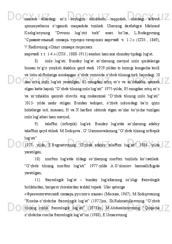 mansub   tillardagi   so‘z   boyligini   solishtirib,   taqqoslab,   ulardagi   tafovut
qonuniyatlarini   o‘rganish   maqsadida   tuziladi.   Ularning   dastlabgisi   Mahmud
Koshg‘ariyning   “Devonu   lug‘otit   turk”   asari   bo‘lsa,   L.Budagovning
“ Сравнительный   словарь   турецко - татарских   наречий .   ч .   1-2.»   (СПб.,   1869),
V.Radlovning «Опыт словаря тюркских 
наречий .  т . т . 1-4.» ( СПб ., 1888-1911) asarlari ham ana shunday tipdagi lug‘at;  
8) imlo   lug‘ati.   Bunday   lug‘at   so‘zlarning   mavjud   imlo   qoidalariga
binoan to‘g‘ri  yozilish shaklini  qayd etadi. 1929-yildan to hozirgi kungacha kirill
va lotin alifbolariga asoslangan o‘zbek yozuvida o‘zbek tilining turli hajmdagi 20
dan   ortiq   imlo   lug‘ati   yaratilgan.   65   mingdan   ortiq   so‘z   va   so‘zshaklni   qamrab
olgan katta hajmli “O‘zbek tilining imlo lug‘ati” 1975-yilda, 85 mingdan ortiq so‘z
va   so‘zshaklni   qamrab   oluvchi   eng   mukammal   “O‘zbek   tilining   imlo   lug‘ati”
2013-   yilda   nashr   etilgan.   Bundan   tashqari,   o‘zbek   imlosidagi   ba’zi   qiyin
holatlarga   oid,   xususan,   H   va   X   harflari   ishtirok   etgan   so‘zlar   bo‘yicha   tuzilgan
imlo lug‘atlari ham mavjud;  
9) talaffuz   (orfoepik)   lug‘ati.   Bunday   lug‘atda   so‘zlarning   adabiy
talaffuzi qayd etiladi. M.Sodiqova., O‘.Usmonovalarning “O‘zbek tilining orfoepik
lug‘ati” 
1977-   yilda,   E.Begmatovning   “O‘zbek   adabiy   talaffuzi   lug‘ati”   1984-   yilda
yaratilgan;  
10) morfem   lug‘atda   tildagi   so‘zlarning   morfem   tuzilishi   ko‘rsatiladi.
“O‘zbek   tilining   morfem   lug‘ati”   1977-yilda   A.G‘ulomov   hamuallifligida
yaratilgan;  
11) frazeologik   lug‘at   –   bunday   lug‘atlarning   so‘zligi   frazeologik
birliklardan, barqaror iboralardan tashkil topadi.  Ular qatoriga 
«Фразеологический словарь русского языка» (Москва, 1967), M.Sodiqovaning
“Ruscha-o‘zbekcha   frazeologik   lug‘at”   (1972)ini,   Sh.Rahmatullaevning   “O‘zbek
tilining   izohli   frazeologik   lug‘ati”   (1978)ni,   M.Abdurahimovning   “Qisqacha
o‘zbekcha-ruscha frazeologik lug‘at”ini (1980), E.Umarovning  