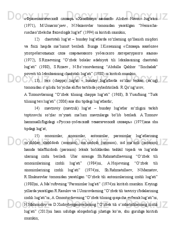 «Фразеологический   словарь   «Хазойинул   маоний»   Alisher   Navoi»   lug‘atini
(1971),   M.Umarxo‘jaev.,   N.Nazarovlar   tomonidan   yaratilgan   “Nemischa-
ruschao‘zbekcha frazeologik lug‘at” (1994) ni kiritish mumkin;  
12) chastotali   lug‘at   –   bunday   lug‘atlarda   so‘zlarning   qo‘llanish   miqdori
va   foizi   haqida   ma’lumot   beriladi.   Bunga   I.Kissenning   « Словарь   наиболее
употребительных   слов   современного   узбекского   литературного   языка »
(1972),   S.Rizaevning   “O‘zbek   bolalar   adabiyoti   tili   leksikasining   chastotali
lug‘ati”   (1980),   S.Rizaev.,   N.Bo‘ronovlarning   “Abdulla   Qahhor   “Sinchalak”
povesti tili leksikasining chastotali lug‘ati” (1980) ni kiritish mumkin;  
13) ters   (chappa)   lug‘at   –   bunday   lug‘atlarda   so‘zlar   teskari   (so‘ng)
tomonidan o‘qilishi bo‘yicha alifbo tartibida joylashtiriladi.  R.Qo‘ng‘urov, 
A.Tixonovlarning   “O‘zbek   tilining   chappa   lug‘ati”   (1968),   B.Yusufning   “Turk
tilining ters lug‘ati” (2006) ana shu tipdagi lug‘atlardir;  
14) mavzuviy   (mavzuli)   lug‘at   –   bunday   lug‘atlar   so‘zligini   tarkib
toptiruvchi   so‘zlar   ro‘yxati   ma’lum   mavzularga   bo‘lib   beriladi.   A.Tixonov
hammuallifligidagi   « Русско - узбекский   тематический   словарь »   (1975)ana   shu
tipdagi lug‘at;  
15) omonimlar,   sinonimlar,   antonimlar,   paronimlar   lug‘atlarining
so‘zliklari   shakldosh   (omonim),   ma’nodosh   (sinonim),   zid   ma’noli   (antonim)
hamda   talaffuzdosh   (paronim)   leksik   birliklardan   tashkil   topadi   va   lug‘atda
ularning   izohi   beriladi.   Ular   sirasiga   Sh.Rahmatullaevning   “O‘zbek   tili
omonimlarining   izohli   lug‘ati”   (1984)ni,   A.Hojievning   “O‘zbek   tili
sinonimlarining   izohli   lug‘ati”   (1974)ni,   Sh.Rahmatullaev,   N.Mamatov,
R.Shukurovlar   tomonidan   yaratilgan   “O‘zbek   tili   antonimlarining   izohli   lug‘ati”
(1980)ni, A.Ma’rufovning “Paronimlar lug‘ati” (1974)ni kiritish mumkin. Keyingi
yillarda yaratilgan R.Rasulov va I.Umirovlarning “O‘zbek tili tasviriy ifodalarining
izohli lug‘ati”ni, A.Omonturdievning “O‘zbek tilining qisqacha evfemik lug‘ati”ni,
N.Mahmudov   va   D.Xudoyberganovalarning   “O‘zbek   tili   o‘xshatishlarining   izohli
lug‘ati”   (2013)ni   ham   uslubga   aloqadorligi   jihatiga   ko‘ra,   shu   guruhga   kiritish
mumkin;