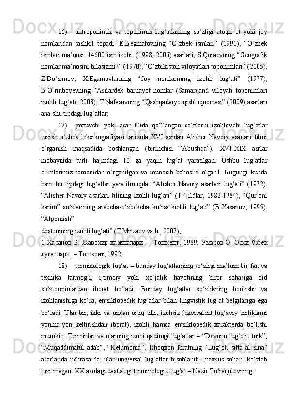 16) antroponimik   va   toponimik   lug‘atlarning   so‘zligi   atoqli   ot   yoki   joy
nomlaridan   tashkil   topadi.   E.Begmatovning   “O‘zbek   ismlari”   (1991),   “O`zbek
ismlari ma’nosi. 14600 ism izohi. (1998, 2006) asarlari, S.Qoraevning “Geografik
nomlar ma’nosini bilasizmi?” (1970), “O‘zbikiston viloyatlari toponimlari” (2005),
Z.Do‘simov,   X.Egamovlarning   “Joy   nomlarining   izohli   lug‘ati”   (1977),
B.O‘rinboyevning   “Asrlardek   barhayot   nomlar   (Samarqand   viloyati   toponimlari
izohli lug‘ati. 2003), T.Nafasovning “Qashqadaryo qishloqnomasi” (2009) asarlari
ana shu tipdagi lug‘atlar;  
17) yozuvchi   yoki   asar   tilida   qo‘llangan   so‘zlarni   izohlovchi   lug‘atlar
tuzish   o‘zbek   leksikografiyasi   tarixida   XVI   asrdan   Alisher   Navoiy   asarlari   tilini
o‘rganish   maqsadida   boshlangan   (birinchisi   “Abushqa”).   XVI-XIX   asrlar
mobaynida   turli   hajmdagi   10   ga   yaqin   lug‘at   yaratilgan.   Ushbu   lug‘atlar
olimlarimiz   tomonidan   o‘rganilgan   va   munosib   bahosini   olgan1.   Bugungi   kunda
ham   bu   tipdagi   lug‘atlar   yaratilmoqda:   “Alisher   Navoiy   asarlari   lug‘ati”   (1972),
“Alisher   Navoiy   asarlari   tilining   izohli   lug‘ati”   (1-4jildlar,   1983-1984),   “Qur’oni
karim”   so‘zlarining   arabcha-o‘zbekcha   ko‘rsatkichli   lug‘ati”   (B.Xasanov,   1995),
“Alpomish” 
dostonining izohli lug‘ati” (T.Mirzaev va b., 2007);  
1   Хасанов   Б .   Жавоҳир   хазиналари .   –   Тошкент ,   1989;   Умаров   Э .   Эски   ўзбек
луғатлари . –  Тошкент , 1992.  
18) terminologik lug‘at – bunday lug‘atlarning so‘zligi ma’lum bir fan va
texnika   tarmog‘i,   ijtimoiy   yoki   xo‘jalik   hayotining   biror   sohasiga   oid
so‘zterminlardan   iborat   bo‘ladi.   Bunday   lug‘atlar   so‘zlikning   berilishi   va
izohlanishiga   ko‘ra,   entsiklopedik   lug‘atlar   bilan   lingvistik   lug‘at   belgilariga   ega
bo‘ladi.   Ular   bir,   ikki   va   undan   ortiq   tilli,   izohsiz   (ekvivalent   lug‘aviy   birliklarni
yonma-yon   keltirishdan   iborat),   izohli   hamda   entsiklopedik   xarakterda   bo‘lishi
mumkin. Terminlar  va ularning izohi  qadimgi  lug‘atlar  – “Devonu  lug‘otit  turk”,
“Muqaddimatul   adab”,   “Kelurnoma”,   Ishoqxon   Ibratning   “Lug‘oti   sitta   al   sina”
asarlarida   uchrasa-da,   ular   universal   lug‘atlar   hisoblanib,   maxsus   sohani   ko‘zlab
tuzilmagan.  XX asrdagi dastlabgi terminologik lug‘at – Nazir To‘raqulovning  