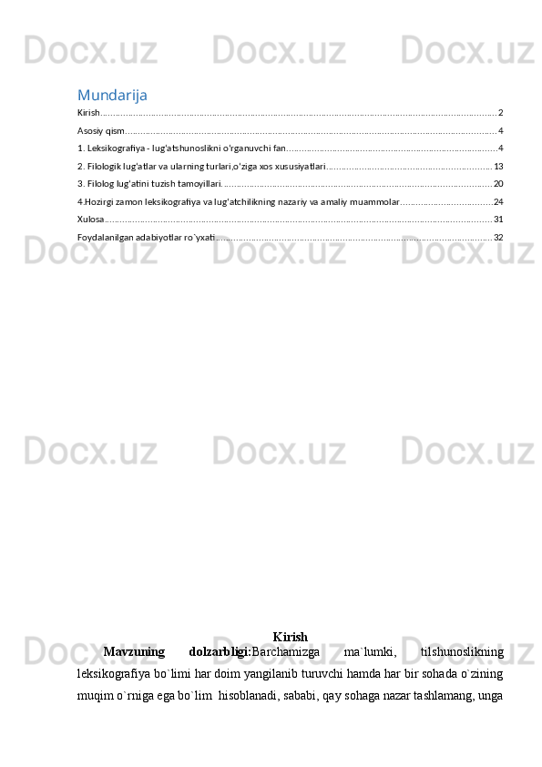 Mundarija
Kirish ............................................................................................................................................................ 2
Asosiy qism .................................................................................................................................................. 4
1. Leksikografiya - lug‘atshunoslikni o‘rganuvchi fan ................................................................................... 4
2. Filologik lug‘atlar va ularning turlari,o‘ziga xos xususiyatlari ................................................................. 13
3. Filolog lug‘atini tuzish tamoyillari. ......................................................................................................... 20
4.Hozirgi zamon leksikografiya va lug‘atchilikning nazariy va amaliy muammolar .................................... 24
Xulosa ........................................................................................................................................................ 31
Foydalanilgan adabiyotlar ro`yxati ............................................................................................................. 32
Kirish
Mavzuning   dolzarbligi: Barchamizga   ma`lumki,   tilshunoslikning
leksikografiya bo`limi har doim yangilanib turuvchi hamda har bir sohada o`zining
muqim o`rniga ega bo`lim  hisoblanadi, sababi, qay sohaga nazar tashlamang, unga 