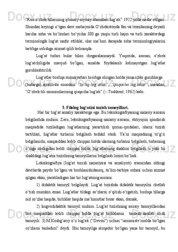 “Rus-o‘zbek tillarining ijtimoiy-siyosiy atamalari lug‘ati” 1922 yilda nashr etilgan.
Shundan keyingi o‘tgan davr mobaynida O‘zbekistonda fan va texnikaning deyarli
barcha   soha   va   bo‘limlari   bo‘yicha   300   ga   yaqin   turli   hajm   va   turli   xarakterdagi
terminologik   lug‘at   nashr   etildiki,   ular   ma’lum   darajada   soha   terminologiyalarini
tartibga solishga xizmat qilib kelmoqda.  
Lug‘at   turlari   bular   bilan   chegaralanmaydi.   Yuqorida,   asosan,   o‘zbek
lug‘atchiligida   mavjud   bo‘lgan,   amalda   foydalanib   kelinayotgan   lug‘atlar
guruhlashtirildi.  
Lug‘atlar boshqa xususiyatlari hisobga olingan holda yana ichki guruhlarga 
(turlarga)   ajratilishi   mumkin:   “to‘liq   lug‘atlar” ,   “qisqacha   lug‘atlar” ,   masalan,
“O‘zbek tili sinonimlarining qisqacha lug‘ati” (– Toshkent, 1962) kabi.  
 
3. Filolog lug‘atini tuzish tamoyillari.
           Har bir lug‘at amaliy xarakterga ega. Bu leksikografiyaning nazariy asosini
belgilashda   muhim.   Zero,   leksikografiyaning   nazariy   asosini,   ehtiyojini   qondirish
maqsadida   tuziladigan   lug‘atlarning   yarartilish   qonun-qoidalari,   ularni   tuzish
tartiblari,   lug‘atlar   turlarini   belgilash   tashkil   etadi.   Ya’ni   maqsadning   to‘g‘ri
belgilanishi, maqsaddan kelib chiqqan holda ularning turlarini belgilash, turlarning
o‘ziga   xosligidan   kelib   chiqqan  holda,   lug‘atlarning   shaklini   belgilash,   u  yoki   bu
shakldagi lug‘atni tuzishning tamoyillarini belgilash lozim bo‘ladi.  
Leksikografiya   (lug‘at   tuzish   nazariyasi   va   amaliyoti)   eramizdan   oldingi
davrlarda paydo bo‘lgan va boshlanishidanoq,  ta’lim-tarbiya sohasi  uchun xizmat
qilgan ekan, yaratiladigan har bir lug‘atning asosini: 
1)   didaktik   tamoyil   belgilaydi.   Lug‘at   tuzishda   didaktik   tamoyilni   chetlab
o‘tish   mumkin  emas.  Lug‘atlar  tildagi   so‘zlarni   o‘qitish-o‘rgatish,   boshqa  tillarga
oid so‘zlar haqida, birliklar haqida ma’lumotlar berar ekan, demak, 
2)   lingvodidaktik   tamoyil   muhim.   Lug‘at   tuzishning   asosiy   tamoyillaridan
biri   maqsaddan   kelib   chiqqan   holda   lug‘at   birliklarini     tanlash-saralab   olish
tamoyili. 3).M.Koshg‘ariy o‘z lug‘ati (“Devon”) uchun “umumiste’molda bo‘lgan
so‘zlarni   tanladim”   deydi.   Shu   tamoyilga   aloqador   bo‘lgan   yana   bir   tamoyil,   bu 