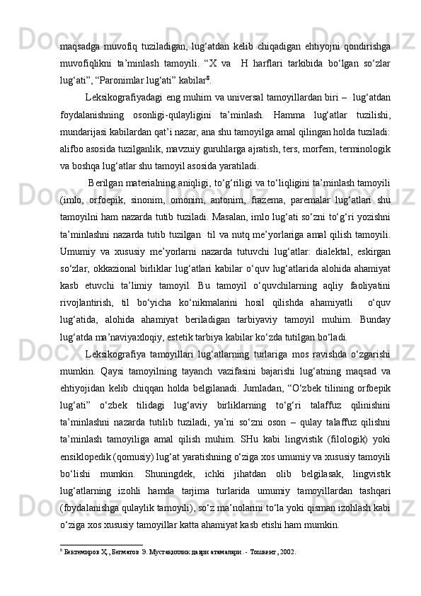 maqsadga   muvofiq   tuziladigan,   lug‘atdan   kelib   chiqadigan   ehtiyojni   qondirishga
muvofiqlikni   ta’minlash   tamoyili.   “X   va     H   harflari   tarkibida   bo‘lgan   so‘zlar
lug‘ati”, “Paronimlar lug‘ati” kabilar 8
. 
Leksikografiyadagi eng muhim va universal tamoyillardan biri –   lug‘atdan
foydalanishning   osonligi-qulayligini   ta’minlash.   Hamma   lug‘atlar   tuzilishi,
mundarijasi kabilardan qat’i nazar, ana shu tamoyilga amal qilingan holda tuziladi:
alifbo asosida tuzilganlik, mavzuiy guruhlarga ajratish, ters, morfem, terminologik
va boshqa lug‘atlar shu tamoyil asosida yaratiladi. 
 Berilgan materialning aniqligi, to‘g‘riligi va to‘liqligini ta’minlash tamoyili
(imlo,   orfoepik,   sinonim,   omonim,   antonim,   frazema,   paremalar   lug‘atlari   shu
tamoyilni ham nazarda tutib tuziladi. Masalan, imlo lug‘ati so‘zni to‘g‘ri yozishni
ta’minlashni  nazarda tutib tuzilgan   til va nutq me’yorlariga amal qilish tamoyili.
Umumiy   va   xususiy   me’yorlarni   nazarda   tutuvchi   lug‘atlar:   dialektal,   eskirgan
so‘zlar, okkazional  birliklar   lug‘atlari  kabilar  o‘quv  lug‘atlarida alohida  ahamiyat
kasb   etuvchi   ta’limiy   tamoyil.   Bu   tamoyil   o‘quvchilarning   aqliy   faoliyatini
rivojlantirish,   til   bo‘yicha   ko‘nikmalarini   hosil   qilishda   ahamiyatli     o‘quv
lug‘atida,   alohida   ahamiyat   beriladigan   tarbiyaviy   tamoyil   muhim.   Bunday
lug‘atda ma’naviyaxloqiy, estetik tarbiya kabilar ko‘zda tutilgan bo‘ladi.  
Leksikografiya   tamoyillari   lug‘atlarning   turlariga   mos   ravishda   o‘zgarishi
mumkin.   Qaysi   tamoyilning   tayanch   vazifasini   bajarishi   lug‘atning   maqsad   va
ehtiyojidan   kelib   chiqqan   holda   belgilanadi.   Jumladan,   “O‘zbek   tilining   orfoepik
lug‘ati”   o‘zbek   tilidagi   lug‘aviy   birliklarning   to‘g‘ri   talaffuz   qilinishini
ta’minlashni   nazarda   tutilib   tuziladi,   ya’ni   so‘zni   oson   –   qulay   talaffuz   qilishni
ta’minlash   tamoyiliga   amal   qilish   muhim.   SHu   kabi   lingvistik   (filologik)   yoki
ensiklopedik (qomusiy) lug‘at yaratishning o‘ziga xos umumiy va xususiy tamoyili
bo‘lishi   mumkin.   Shuningdek,   ichki   jihatdan   olib   belgilasak,   lingvistik
lug‘atlarning   izohli   hamda   tarjima   turlarida   umumiy   tamoyillardan   tashqari
(foydalanishga qulaylik tamoyili), so‘z ma’nolarini to‘la yoki qisman izohlash kabi
o‘ziga xos xususiy tamoyillar katta ahamiyat kasb etishi ham mumkin.  
8
 Бектемиров Ҳ., Бегматов Э. Мустақиллик даври атамалари. - Тошкент, 2002.   