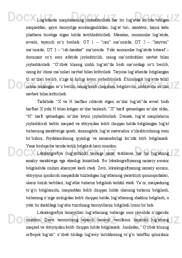 Lug‘atlarda   maqolalarning   joylashtirilishi   har   bir   lug‘atda   ko‘zda   tutilgan
maqsaddan,   qaysi   tamoyilga   asoslanganlikdan,   lug‘at   turi,   xarakteri,   hajmi   kabi
jihatlarni   hisobga   olgan   holda   tartiblashtiriladi.   Masalan,   omonimlar   lug‘atida,
avvalo,   tayanch   so‘z   beriladi:   OT   1   –   “ism”   ma’nosida;   OT   2   –   “hayvon”
ma’nosida;   OT   3   –   “ish-harakat”   ma’nosida.   Yoki   sinonimlar   lug‘atida   betaraf   –
dominant   so‘z   asos   sifatida   joylashtirilib,   uning   ma’nodoshlari   navbat   bilan
joylashtiriladi.   “O‘zbek   tilining   izohli   lug‘ati”da   bosh   ma’nodagi   so‘z   berilib,
uning ko‘chma ma’nolari navbat bilan keltiriladi. Tarjima lug‘atlarida belgilangan
til so‘zlari berilib, o‘zga til birligi keyin joylashtiriladi. Etimologik lug‘atda tahlil
uchun tanlangan so‘z berilib, uning kelib chiqishini belgilovchi, izohlovchi so‘zlar
navbati bilan keltiriladi. 
Tarkibida   “X   va   H   harflari   ishtirok   etgan   so‘zlar   lug‘ati”da   avval   bosh
harflari X yoki H bilan kelgan so‘zlar tanlanib, “X” harfi qatnashgan so‘zlar oldin,
“H”   harfi   qatnashgan   so‘zlar   keyin   joylashtiriladi.   Demak,   lug‘at   maqolalarini
joylashtirish   tartibi   maqsad   va   ehtiyojdan   kelib   chiqqan   holda   belgilangan   lug‘at
turlarining xarakteriga qarab, shuningdek, lug‘at materialini o‘zlashtirishning oson
bo‘lishini,   foydalanishning   qiyinligi   va   samaradorligi   ko‘zda   tutib   belgilanadi.
Yana boshqacha tarzda tartib belgilash ham mumkin.  
Leksikografiya   (lug‘atchilik)   tarixiga   nazar   tashlansa,   har   bir   lug‘atning
amaliy   xarakterga   ega   ekanligi   kuzatiladi.   Bu   leksikografiyaning   nazariy   asosini
belgilashda muhim ahamiyat  kasb etadi. Zero, leksikografiyaning nazariy asosini,
ehtiyojini qondirish maqsadida tuziladigan lug‘atlarning yarartilish qonunqoidalari,
ularni tuzish tartiblari, lug‘atlar turlarini belgilash tashkil etadi. Ya’ni, maqsadning
to‘g‘ri   belgilanishi,   maqsaddan   kelib   chiqqan   holda   ularning   turlarini   belgilash,
turlarning o‘ziga xosligidan kelib chiqqan holda, lug‘atlarning shaklini belgilash, u
yoki bu shakldagi lug‘atni tuzishning tamoyillarini belgilash lozim bo‘ladi.  
Leksikografiya   tamoyillari   lug‘atlarning   turlariga   mos   ravishda   o‘zgarishi
mumkin.   Qaysi   tamoyilning   tayanch   tamoyil   vazifasini   bajarishi   lug‘atning
maqsad va ehtiyojidan kelib chiqqan holda belgilanadi. Jumladan, “O‘zbek tilining
orfoepik   lug‘ati”   o‘zbek   tilidagi   lug‘aviy   birliklarning   to‘g‘ri   talaffuz   qilinishini 