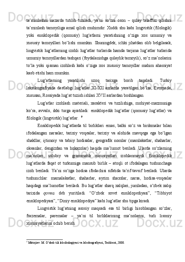 ta’minlashni   nazarda   tutilib   tuziladi,   ya’ni   so‘zni   oson   –   qulay   talaffuz   qilishni
ta’minlash tamoyiliga amal qilish muhimdir. Xuddi shu kabi lingvistik (filologik)
yoki   ensiklopedik   (qomusiy)   lug‘atlarni   yaratishning   o‘ziga   xos   umumiy   va
xususiy   tamoyillari   bo‘lishi   mumkin.   Shuningdek,   ichki   jihatdan   olib   belgilasak,
lingvistik   lug‘atlarning   izohli   lug‘atlar   turlarida   hamda   tarjima   lug‘atlar   turlarida
umumiy tamoyillardan tashqari (foydalanishga qulaylik tamoyili), so‘z ma’nolarini
to‘la   yoki   qisman   izohlash   kabi   o‘ziga   xos   xususiy   tamoyillar   mahim   ahamiyat
kasb etishi ham mumkin.  
Lug‘atlarning   yaratilishi   uzoq   tarixga   borib   taqaladi.   Turkiy
leksikografiyada   dastlabgi   lug‘atlar   XI-XII   asrlarda   yaratilgan   bo‘lsa,   Evropada,
xususan, Rossiyada lug‘at tuzish ishlari XVII asrlardan boshlangan.  
Lug‘atlar   izohlash   materiali,   xarakteri   va   tuzilishiga,   mohiyat-mazmuniga
ko‘ra,   avvalo,   ikki   turga   ajratiladi:   ensiklopedik   lug‘atlar   (qomusiy   lug‘atlar)   va
filologik (lingvistik) lug‘atlar.   9
Ensiklopedik   lug‘atlarda   til   birliklari   emas,   balki   so‘z   va   birikmalar   bilan
ifodalangan   narsalar,   tarixiy   voqealar,   tarixiy   va   alohida   mavqega   ega   bo‘lgan
shakllar,   ijtimoiy   va   tabiiy   hodisalar,   geografik   nomlar   (mamlakatlar,   shaharlar,
okeanlar,   dengizdan   va   hokazolar)   haqida   ma’lumot   beriladi.   Ularda   so‘zlarning
ma’nolari,   uslubiy   va   grammatik   xususiyatlari   izohlanmaydi.   Ensiklopedik
lug‘atlarda   faqat   ot   turkumiga   mansub   birlik   –   atoqli   ot   ifodalagan   tushunchaga
izoh   beriladi.   Ya’ni   so‘zga   hodisa   ifodachisi   sifatida   ta’rif-tavsif   beriladi.   Ularda
tushunchlar:   mamalakatlar,   shaharlar,   ayrim   shaxslar,   narsa,   hodisa-voqealar
haqidagi ma’lumotlar beriladi. Bu lug‘atlar sharq xalqlari, jumladan, o‘zbek xalqi
tarixida   qomus   deb   yuritiladi.   “O‘zbek   sovet   ensiklopediyasi”,   “Tibbiyot
ensiklopediyasi”, “Diniy ensiklopediya” kabi lug‘atlar shu tipga kiradi.  
Lingvistik   lug‘atning   asosiy   maqsadi   esa   til   birligi   hisoblangan   so‘zlar,
frazemalar,   paremalar   –   ya’ni   til   birliklarining   ma’nolarini,   turli   lisoniy
xususiyatlarini ochib berish.  
9
 Mirtojiev. M. O’zbek tili leksikologiyasi va leksikografiyasi, Toshkent, 2000. 