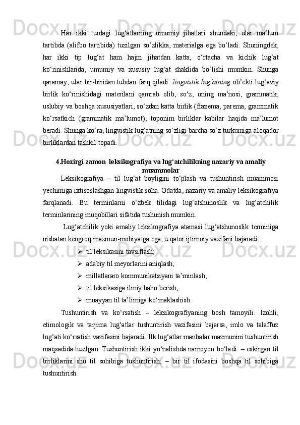 Har   ikki   turdagi   lug‘atlarning   umumiy   jihatlari   shundaki,   ular   ma’lum
tartibda   (alifbo   tartibida)   tuzilgan   so‘zlikka,   materialga   ega   bo‘ladi.   Shuningdek,
har   ikki   tip   lug‘at   ham   hajm   jihatdan   katta,   o‘rtacha   va   kichik   lug‘at
ko‘rinishlarida,   umumiy   va   xususiy   lug‘at   shaklida   bo‘lishi   mumkin.   Shunga
qaramay, ular bir-biridan tubdan farq qiladi:   lingvistik lug‘atning   ob’ekti lug‘aviy
birlik   ko‘rinishidagi   materilani   qamrab   olib,   so‘z,   uning   ma’nosi,   grammatik,
uslubiy va boshqa xususiyatlari, so‘zdan katta birlik (frazema, parema, grammatik
ko‘rsatkich   (grammatik   ma’lumot),   toponim   birliklar   kabilar   haqida   ma’lumot
beradi. Shunga ko‘ra, lingvistik lug‘atning so‘zligi barcha so‘z turkumiga aloqador
birliklardan tashkil topadi.  
4.Hozirgi zamon  leksikografiya va lug‘atchilikning nazariy va amaliy
muammolar
Leksikografiya   –   til   lug‘at   boyligini   to‘plash   va   tushuntirish   muammosi
yechimiga ixtisoslashgan lingvistik soha. Odatda, nazariy va amaliy leksikografiya
farqlanadi.   Bu   terminlarni   o‘zbek   tilidagi   lug‘atshunoslik   va   lug‘atchilik
terminlarining muqobillari sifatida tushunish mumkin.
  Lug‘atchilik   yoki   amaliy   leksikografiya   atamasi   lug‘atshunoslik   terminiga
nisbatan kengroq mazmun-mohiyatga ega, u qator ijtimoiy vazifani bajaradi: 
 til leksikasini tavsiflash; 
 adabiy til meyorlarini aniqlash; 
 millatlararo kommunikatsiyani ta’minlash; 
 til leksikasiga ilmiy baho berish;
 muayyan til ta’limiga ko‘maklashish. 
Tushuntirish   va   ko‘rsatish   –   leksikografiyaning   bosh   tamoyili.   Izohli,
etimologik   va   tarjima   lug‘atlar   tushuntirish   vazifasini   bajarsa,   imlo   va   talaffuz
lug‘ati ko‘rsatish vazifasini bajaradi. Ilk lug‘atlar manbalar mazmunini tushuntirish
maqsadida tuzilgan. Tushuntirish ikki yo‘nalishda namoyon bo‘ladi: – eskirgan til
birliklarini   shu   til   sohibiga   tushuntirish;   –   bir   til   ifodasini   boshqa   til   sohibiga
tushuntirish.  