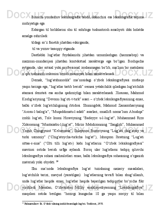 Birinchi yondashuv leksikografik tabdil, ikkinchisi esa leksikografik tarjima
mohiyatiga ega.      
Eskirgan   til   birliklarini   shu   til   sohibiga   tushuntirish   amaliyoti   ikki   holatda
amalga oshiriladi: 
tildagi so‘z fonetik jihatdan eskirganda;
 til va yozuv taraqqiy etganda. 
Dastlabki   lug‘atlar   foydalanishi   jihatdan   umumlashgan   (hammabop)   va
mazmun-mundarijasi   jihatdan   kontekstual   xarakterga   ega   bo‘lgan.   Boshqacha
aytganda, ular sotsial yoki professional xoslanmagan bo‘lib, ma’lum bir matnlarni
o‘qib tushunish imkonini berish xususiyati bilan xarakterlanadi.       
Demak,   “lug‘atshunoslik”   ma’nosidagi   o‘zbek   leksikografiyasi   mutlaqo
yaqin tarixga ega, “lug‘atlar tartib berish” semasi yetakchilik qiladigan lug‘atchilik
atamasi   denotati   esa   ancha   qadimiyligi   bilan   xarakterlanadi.   Xususan,   Mahmud
Koshg‘ariyning “Devonu lug‘oti-t-turk” asari – o‘zbek leksikografiyasining emas,
balki   o‘zbek   lug‘atchiligining   ibtidosi.   Shuningdek,   Mahmud   Zamaxshariyning
“Asosu-l-balog‘a”,   “Muqaddimatu-l-adab”   asarlari,   muallifi   noma’lum   Abushqa”
izohli   lug‘ati,   Tole   Imoni   Hiraviyning   “Badoyye   u-l-lug‘at”,   Muhammad   Rizo
Xoksorning   “Muntaxabu-l-lug‘at”,   Mirzo   Mehdixonning   “Sangloh”,   Muhammad
Yoqub   Chingiynint   “Kelurnoma”,   Sulaymon   Buxoriyning   “Lug‘ati   chig‘atoiy   va
turki   usmoniy”   (“Chig‘atoycha-turkcha   lug‘at”),   Ishoqxon   Ibratning   “Lug‘ati
sittaa-s-sina”   (“Olti   tilli   lug‘at»)   kabi   lug‘atlarini   “O‘zbek   leksikografiyasi”
mavzusi   ostida   berish   urfga   aylandi.   Biroq   ular   lug‘atlarni   tadqiq   qiluvchi
leksikografiya sohasi mahsulotlari emas, balki leksikografiya sohasining o‘rganish
materiali yoki obyekti.  10
Shu   ma’noda   leksikografiya   lug‘at   tuzishning   nazariy   masalalari,
lug‘atchilik   tarixi,   mavjud   (yaratilgan)     lug‘atlarning   tavsifi   bilan   shug‘ullanib,
unda   lug‘atlar   haqida   emas,   lug‘atlar   haqida   bajarilgan   tadqiqotlar   bo‘yicha   fikr
yuritiladi.   Masalan,   O‘zbekiston   Milliy   ensiklopediyasining   “Leksikografiya”
maqolasi   ostida   berilgan   “hozirgi   kungacha   10   ga   yaqin   xorijiy   til   bilan
10
 Rahmatullaev Sh. O’zbek tilining izohli frazeoligik lug’ati. Toshkent, 1978. 