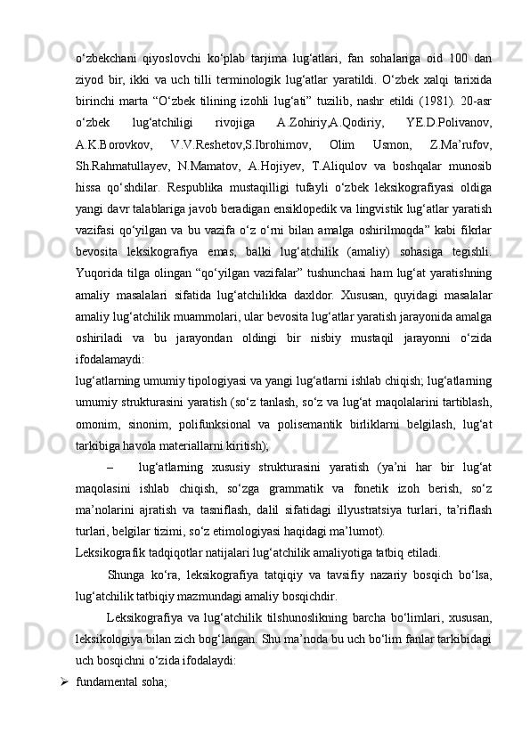 o‘zbekchani   qiyoslovchi   ko‘plab   tarjima   lug‘atlari,   fan   sohalariga   oid   100   dan
ziyod   bir,   ikki   va   uch   tilli   terminologik   lug‘atlar   yaratildi.   O‘zbek   xalqi   tarixida
birinchi   marta   “O‘zbek   tilining   izohli   lug‘ati”   tuzilib,   nashr   etildi   (1981).   20-asr
o‘zbek   lug‘atchiligi   rivojiga   A.Zohiriy,A.Qodiriy,   YE.D.Polivanov,
A.K.Borovkov,   V.V.Reshetov,S.Ibrohimov,   Olim   Usmon,   Z.Ma’rufov,
Sh.Rahmatullayev,   N.Mamatov,   A.Hojiyev,   T.Aliqulov   va   boshqalar   munosib
hissa   qo‘shdilar.   Respublika   mustaqilligi   tufayli   o‘zbek   leksikografiyasi   oldiga
yangi davr talablariga javob beradigan ensiklopedik va lingvistik lug‘atlar yaratish
vazifasi   qo‘yilgan   va   bu   vazifa   o‘z   o‘rni   bilan   amalga   oshirilmoqda”   kabi   fikrlar
bevosita   leksikografiya   emas,   balki   lug‘atchilik   (amaliy)   sohasiga   tegishli.
Yuqorida   tilga   olingan   “qo‘yilgan   vazifalar”   tushunchasi   ham   lug‘at   yaratishning
amaliy   masalalari   sifatida   lug‘atchilikka   daxldor.   Xususan,   quyidagi   masalalar
amaliy lug‘atchilik muammolari, ular bevosita lug‘atlar yaratish jarayonida amalga
oshiriladi   va   bu   jarayondan   oldingi   bir   nisbiy   mustaqil   jarayonni   o‘zida
ifodalamaydi:  
lug‘atlarning umumiy tipologiyasi va yangi lug‘atlarni ishlab chiqish; lug‘atlarning
umumiy strukturasini yaratish (so‘z tanlash, so‘z va lug‘at maqolalarini tartiblash,
omonim,   sinonim,   polifunksional   va   polisemantik   birliklarni   belgilash,   lug‘at
tarkibiga havola materiallarni kiritish);  
– lug‘atlarning   xususiy   strukturasini   yaratish   (ya’ni   har   bir   lug‘at
maqolasini   ishlab   chiqish,   so‘zga   grammatik   va   fonetik   izoh   berish,   so‘z
ma’nolarini   ajratish   va   tasniflash,   dalil   sifatidagi   illyustratsiya   turlari,   ta’riflash
turlari, belgilar tizimi, so‘z etimologiyasi haqidagi ma’lumot). 
Leksikografik tadqiqotlar natijalari lug‘atchilik amaliyotiga tatbiq etiladi. 
Shunga   ko‘ra,   leksikografiya   tatqiqiy   va   tavsifiy   nazariy   bosqich   bo‘lsa,
lug‘atchilik tatbiqiy mazmundagi amaliy bosqichdir.   
Leksikografiya   va   lug‘atchilik   tilshunoslikning   barcha   bo‘limlari,   xususan,
leksikologiya bilan zich bog‘langan. Shu ma’noda bu uch bo‘lim fanlar tarkibidagi
uch bosqichni o‘zida ifodalaydi: 
 fundamental soha;  