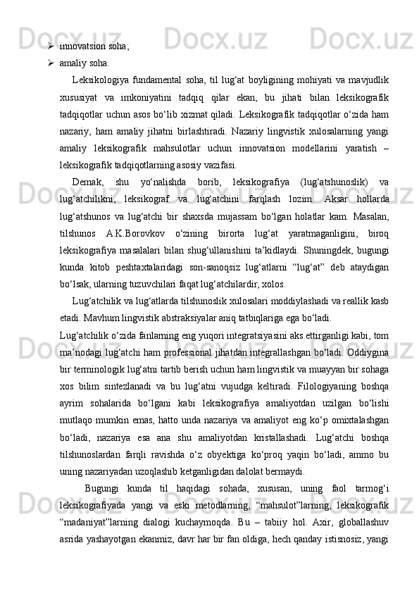  innovatsion soha; 
 amaliy soha.  
Leksikologiya   fundamental   soha,   til   lug‘at   boyligining   mohiyati   va   mavjudlik
xususiyat   va   imkoniyatini   tadqiq   qilar   ekan,   bu   jihati   bilan   leksikografik
tadqiqotlar  uchun asos bo‘lib xizmat  qiladi. Leksikografik tadqiqotlar  o‘zida ham
nazariy,   ham   amaliy   jihatni   birlashtiradi.   Nazariy   lingvistik   xulosalarning   yangi
amaliy   leksikografik   mahsulotlar   uchun   innovatsion   modellarini   yaratish   –
leksikografik tadqiqotlarning asosiy vazifasi. 
Demak,   shu   yo‘nalishda   borib,   leksikografiya   (lug‘atshunoslik)   va
lug‘atchilikni,   leksikograf   va   lug‘atchini   farqlash   lozim.   Aksar   hollarda
lug‘atshunos   va   lug‘atchi   bir   shaxsda   mujassam   bo‘lgan   holatlar   kam.   Masalan,
tilshunos   A.K.Borovkov   o‘zining   birorta   lug‘at   yaratmaganligini,   biroq
leksikografiya   masalalari   bilan   shug‘ullanishini   ta’kidlaydi.   Shuningdek,   bugungi
kunda   kitob   peshtaxtalaridagi   son-sanoqsiz   lug‘atlarni   “lug‘at”   deb   ataydigan
bo‘lsak, ularning tuzuvchilari faqat lug‘atchilardir, xolos.   
Lug‘atchilik va lug‘atlarda tilshunoslik xulosalari moddiylashadi va reallik kasb
etadi. Mavhum lingvistik abstraksiyalar aniq tatbiqlariga ega bo‘ladi.  
Lug‘atchilik o‘zida fanlarning eng yuqori integratsiyasini aks ettirganligi kabi, tom
ma’nodagi lug‘atchi ham professional  jihatdan integrallashgan bo‘ladi. Oddiygina
bir terminologik lug‘atni tartib berish uchun ham lingvistik va muayyan bir sohaga
xos   bilim   sintezlanadi   va   bu   lug‘atni   vujudga   keltiradi.   Filologiyaning   boshqa
ayrim   sohalarida   bo‘lgani   kabi   leksikografiya   amaliyotdan   uzilgan   bo‘lishi
mutlaqo  mumkin  emas,   hatto  unda   nazariya   va  amaliyot   eng  ko‘p  omixtalashgan
bo‘ladi,   nazariya   esa   ana   shu   amaliyotdan   kristallashadi.   Lug‘atchi   boshqa
tilshunoslardan   farqli   ravishda   o‘z   obyektiga   ko‘proq   yaqin   bo‘ladi,   ammo   bu
uning nazariyadan uzoqlashib ketganligidan dalolat bermaydi. 
Bugungi   kunda   til   haqidagi   sohada,   xususan,   uning   faol   tarmog‘i
leksikografiyada   yangi   va   eski   metodlarning,   “mahsulot”larning,   leksikografik
“madaniyat”larning   dialogi   kuchaymoqda.   Bu   –   tabiiy   hol.   Axir,   globallashuv
asrida yashayotgan ekanmiz, davr har bir fan oldiga, hech qanday istisnosiz, yangi 