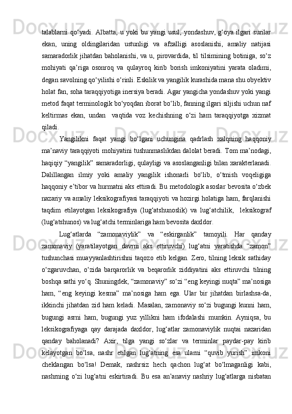 talablarni   qo‘yadi.   Albatta,   u   yoki   bu   yangi   usul,   yondashuv,   g‘oya   ilgari   surilar
ekan,   uning   oldingilaridan   ustunligi   va   afzalligi   asoslanishi,   amaliy   natijasi
samaradorlik jihatdan  baholanishi,  va  u, pirovardida,  til  tilsimining  botiniga,  so‘z
mohiyati   qa’riga   osonroq   va   qulayroq   kirib   borish   imkoniyatini   yarata   oladimi,
degan savolning qo‘yilishi o‘rinli. Eskilik va yangilik kurashida mana shu obyektiv
holat fan, soha taraqqiyotiga inersiya beradi. Agar yangicha yondashuv yoki yangi
metod faqat terminologik bo‘yoqdan iborat bo‘lib, fanning ilgari siljishi uchun naf
keltirmas   ekan,   undan     vaqtida   voz   kechishning   o‘zi   ham   taraqqiyotga   xizmat
qiladi. 
Yangilikni   faqat   yangi   bo‘lgani   uchungina   qadrlash   xalqning   haqqoniy
ma’naviy taraqqiyoti mohiyatini tushunmaslikdan dalolat beradi. Tom ma’nodagi,
haqiqiy “yangilik” samaradorligi, qulayligi va asoslanganligi  bilan xarakterlanadi.
Dalillangan   ilmiy   yoki   amaliy   yangilik   ishonarli   bo‘lib,   o‘tmish   voqeligiga
haqqoniy e’tibor va hurmatni aks ettiradi. Bu metodologik asoslar bevosita o‘zbek
nazariy va amaliy leksikografiyasi taraqqiyoti va hozirgi holatiga ham, farqlanishi
taqdim   etilayotgan   leksikografiya   (lug‘atshunoslik)   va   lug‘atchilik,     leksikograf
(lug‘atshunos) va lug‘atchi terminlariga ham bevosita daxldor. 
Lug‘atlarda   “zamonaviylik”   va   “eskirganlik”   tamoyili.   Har   qanday
zamonaviy   (yaratilayotgan   davrni   aks   ettiruvchi)   lug‘atni   yaratishda   “zamon”
tushunchasi   muayyanlashtirishni   taqozo   etib   kelgan.   Zero,   tilning   leksik   sathiday
o‘zgaruvchan,   o‘zida   barqarorlik   va   beqarorlik   ziddiyatini   aks   ettiruvchi   tilning
boshqa sathi yo‘q. Shuningdek, “zamonaviy” so‘zi “eng keyingi nuqta” ma’nosiga
ham,   “eng   keyingi   kesma”   ma’nosiga   ham   ega.   Ular   bir   jihatdan   birlashsa-da,
ikkinchi   jihatdan   zid   ham   keladi.   Masalan,   zamonaviy   so‘zi   bugungi   kunni   ham,
bugungi   asrni   ham,   bugungi   yuz   yillikni   ham   ifodalashi   mumkin.   Ayniqsa,   bu
leksikografiyaga   qay   darajada   daxldor,   lug‘atlar   zamonaviylik   nuqtai   nazaridan
qanday   baholanadi?   Axir,   tilga   yangi   so‘zlar   va   terminlar   paydar-pay   kirib
kelayotgan   bo‘lsa,   nashr   etilgan   lug‘atning   esa   ularni   “quvib   yurish”   imkoni
cheklangan   bo‘lsa!   Demak,   nashrsiz   hech   qachon   lug‘at   bo‘lmaganligi   kabi,
nashrning   o‘zi   lug‘atni   eskirtiradi.   Bu   esa   an’anaviy   nashriy   lug‘atlarga   nisbatan 