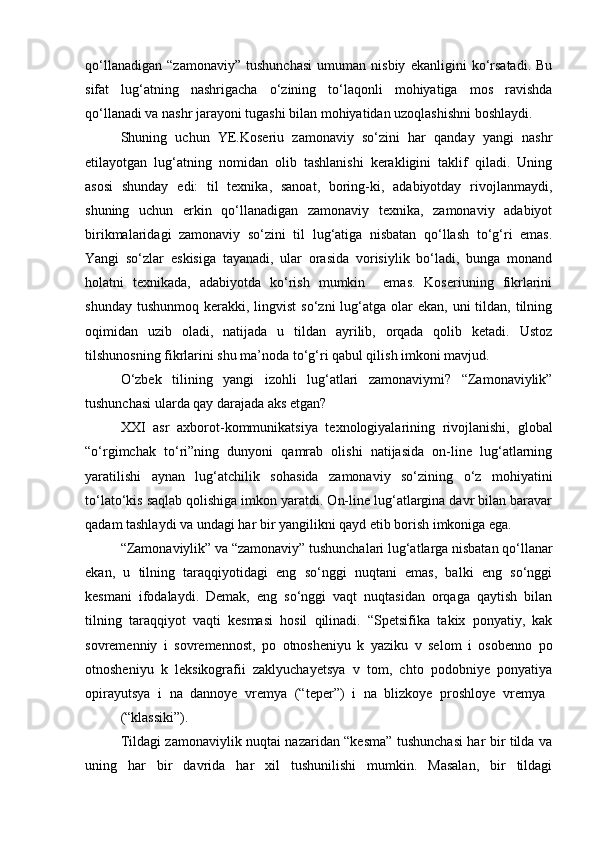 qo‘llanadigan   “zamonaviy”   tushunchasi   umuman   nisbiy   ekanligini   ko‘rsatadi.   Bu
sifat   lug‘atning   nashrigacha   o‘zining   to‘laqonli   mohiyatiga   mos   ravishda
qo‘llanadi va nashr jarayoni tugashi bilan mohiyatidan uzoqlashishni boshlaydi. 
Shuning   uchun   YE.Koseriu   zamonaviy   so‘zini   har   qanday   yangi   nashr
etilayotgan   lug‘atning   nomidan   olib   tashlanishi   kerakligini   taklif   qiladi.   Uning
asosi   shunday   edi:   til   texnika,   sanoat,   boring-ki,   adabiyotday   rivojlanmaydi,
shuning   uchun   erkin   qo‘llanadigan   zamonaviy   texnika,   zamonaviy   adabiyot
birikmalaridagi   zamonaviy   so‘zini   til   lug‘atiga   nisbatan   qo‘llash   to‘g‘ri   emas.
Yangi   so‘zlar   eskisiga   tayanadi,   ular   orasida   vorisiylik   bo‘ladi,   bunga   monand
holatni   texnikada,   adabiyotda   ko‘rish   mumkin     emas.   Koseriuning   fikrlarini
shunday  tushunmoq  kerakki, lingvist   so‘zni  lug‘atga  olar   ekan,  uni  tildan,  tilning
oqimidan   uzib   oladi,   natijada   u   tildan   ayrilib,   orqada   qolib   ketadi.   Ustoz
tilshunosning fikrlarini shu ma’noda to‘g‘ri qabul qilish imkoni mavjud.  
O‘zbek   tilining   yangi   izohli   lug‘atlari   zamonaviymi?   “Zamonaviylik”
tushunchasi ularda qay darajada aks etgan?   
XXI   asr   axborot-kommunikatsiya   texnologiyalarining   rivojlanishi,   global
“o‘rgimchak   to‘ri”ning   dunyoni   qamrab   olishi   natijasida   on-line   lug‘atlarning
yaratilishi   aynan   lug‘atchilik   sohasida   zamonaviy   so‘zining   o‘z   mohiyatini
to‘lato‘kis saqlab qolishiga imkon yaratdi. On-line lug‘atlargina davr bilan baravar
qadam tashlaydi va undagi har bir yangilikni qayd etib borish imkoniga ega. 
“Zamonaviylik” va “zamonaviy” tushunchalari lug‘atlarga nisbatan qo‘llanar
ekan,   u   tilning   taraqqiyotidagi   eng   so‘nggi   nuqtani   emas,   balki   eng   so‘nggi
kesmani   ifodalaydi.   Demak,   eng   so‘nggi   vaqt   nuqtasidan   orqaga   qaytish   bilan
tilning   taraqqiyot   vaqti   kesmasi   hosil   qilinadi.   “Spetsifika   takix   ponyatiy,   kak
sovremenniy   i   sovremennost,   po   otnosheniyu   k   yaziku   v   selom   i   osobenno   po
otnosheniyu   k   leksikografii   zaklyuchayetsya   v   tom,   chto   podobniye   ponyatiya
opirayutsya   i   na   dannoye   vremya   (“teper”)   i   na   blizkoye   proshloye   vremya  
(“klassiki”).   
Tildagi zamonaviylik nuqtai nazaridan “kesma” tushunchasi har bir tilda va
uning   har   bir   davrida   har   xil   tushunilishi   mumkin.   Masalan,   bir   tildagi