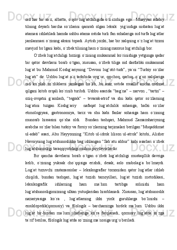 oid   har   bir   so`z,   albatta,   o`quv   lug`atchiligida   o`z   izohiga   ega.     Muayyan   adabiy
tilning   deyarli   barcha   so`zlarini   qamrab   olgan   leksik     yig`indiga   nisbatan   lug`at
atamasi ishlatiladi hamda ushbu atama ostida turli fan sohalariga oid turfa lug`atlar
jamlanmasi o`zining aksini topadi. Aytish joizki, har bir xalqning o`z lug`at tizimi
mavjud bo`lgani kabi, o`zbek tilining ham o`zining maxsus lug`atchiligi bor.  
O`zbek lug`atchiligi hozirgi o`zining mukammal ko`rinishiga yetgunga qadar
bir   qator   davrlarni   bosib   o`tgan,   xususan,   o`zbek   tiliga   oid   dastlabki   mukammal
lug`at   bu   Mahmud   Koshg`ariyning   “Devoni   lug‘otit-turk”,   ya`ni   “Turkiy   so`zlar
lug`ati” dir. Ushbu lug`at o`z tarkibida uyg`ur, qipchoq, qarluq, o`g`uz xalqlariga
oid   ko`plab   so`zliklarni   jamlagan   bo`lib,   bu   asar   ustida   muallif   ancha   mehnat
qilgani kitob orqali ko`rinib turibdi. Ushbu asarida “bag`na” – narvon , “tartin” –
oziq-ovqatni   g`amlash,   “tegrak”   –   tevarak-atrof   va   shu   kabi   qator   so`zlarning
lug`atini   tuzgan   Koshg`ariy     nafaqat   lug`atchilik   sohasiga,   balki   so`zlar
etimologiyasi,   gastronomiya,   tarix   va   shu   kabi   fanlar   sohasiga   ham   o`zining
munosib   hissasini   qo`sha   oldi.     Bundan   tashqari,   Mahmud   Zamaxshariyning
arabcha so`zlar bilan turkiy va forsiy so`zlarning tarjimalari berilgan “Muqaddimat
ul-adab”   asari,   Abu   Hayyonning   “Kitob   ul-idrok   lilison   ul-atrok”   kitobi,   Alisher
Navoiyning lug`atshunoslikka bag`ishlangan “Sab`atu ahbur” kabi asarlari o`zbek
lug`atshunosligi taraqqiyotidagi muhim poydevorlardir.  
Bir   qancha   davrlarni   bosib   o`tgan   o`zbek   lug`atchiligi   mustaqillik   davriga
kelib,   o`zining   yuksak   cho`qqisiga   erishdi,   desak,   aslo   mubolag`a   bo`lmaydi.
Lug`at   tuzuvchi   mutaxassislar   –   leksikograflar   tomonidan   qator   lug`atlar   ishlab
chiqildi,   bundan   tashqari,   lug`at   tuzish   tamoyillari,   lug`at   tuzish   metodikasi,
leksikografik   ishlarning   ham   ma`lum   tartibga   solinishi   ham
lug`atshunosligimizning ulkan yutuqlaridan hisoblanadi. Xususan,  lug`atshunoslik
nazariyasiga   ko`ra   ,   lug`atlarning   ikki   yirik   guruhlarga   bo`linishi   –
ensiklopedik(qomusiy)   va   filologik   –   barchamizga   birdek   ma`lum.   Ushbu   ikki
lug`at   bir-biridan   ma`lum   jihatlariga   ko`ra   farqlanadi,   qomusiy   lug`atda   so`zga
ta`rif berilsa, filologik lug`atda so`zning ma`nosiga urg`u beriladi.   