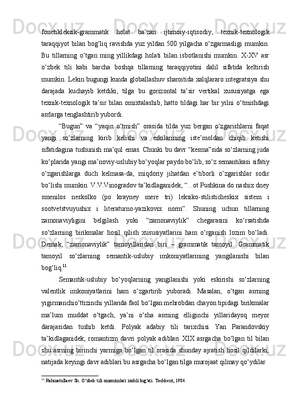 fonetikleksik-grammatik   holat   ba’zan   ijtimoiy-iqtisodiy,   texnik-texnologik
taraqqiyot  bilan bog‘liq ravishda yuz yildan 500 yilgacha  o‘zgarmasligi  mumkin.
Bu   tillarning   o‘tgan   ming   yillikdagi   holati   bilan   isbotlanishi   mumkin.   X-XV   asr
o‘zbek   tili   kabi   barcha   boshqa   tillarning   taraqqiyotini   dalil   sifatida   keltirish
mumkin. Lekin bugungi kunda globallashuv sharoitida xalqlararo integratsiya shu
darajada   kuchayib   ketdiki,   tilga   bu   gorizontal   ta’sir   vertikal   xususiyatga   ega
texnik-texnologik   ta’sir   bilan  omixtalashib,   hatto   tildagi   har   bir   yilni   o‘tmishdagi
asrlarga tenglashtirib yubordi. 
“Bugun”   va   “yaqin   o‘tmish”   orasida   tilda   yuz   bergan   o‘zgarishlarni   faqat
yangi   so‘zlarning   kirib   kelishi   va   eskilarining   iste’moldan   chiqib   ketishi
sifatidagina tushunish ma’qul emas. Chunki bu davr “kesma”sida so‘zlarning juda
ko‘plarida yangi ma’noviy-uslubiy bo‘yoqlar paydo bo‘lib, so‘z semantikasi sifatiy
o‘zgarishlarga   duch   kelmasa-da,   miqdoriy   jihatdan   e’tiborli   o‘zgarishlar   sodir
bo‘lishi mumkin. V.V.Vinogradov ta’kidlaganidek, “...ot Pushkina do nashix dney
smenilos   neskolko   (po   krayney   mere   tri)   leksiko-stilisticheskix   sistem   i
sootvetstvuyushix   i   literaturno-yazikovix   norm”.   Shuning   uchun   tillarning
zamonaviyligini   belgilash   yoki   “zamonaviylik”   chegarasini   ko‘rsatishda
so‘zlarning   birikmalar   hosil   qilish   xususiyatlarini   ham   o‘rganish   lozim   bo‘ladi.
Demak,   “zamonaviylik”   tamoyillaridan   biri   –   grammatik   tamoyil.   Grammatik
tamoyil   so‘zlarning   semantik-uslubiy   imkoniyatlarining   yangilanishi   bilan
bog‘liq. 11
 
Semantik-uslubiy   bo‘yoqlarning   yangilanishi   yoki   eskirishi   so‘zlarning
valentlik   imkoniyatlarini   ham   o‘zgartirib   yuboradi.   Masalan,   o‘tgan   asrning
yigirmanchio‘ttizinchi yillarida faol bo‘lgan mehrobdan chayon tipidagi birikmalar
ma’lum   muddat   o‘tgach,   ya’ni   o‘sha   asrning   elliginchi   yillaridayoq   meyor
darajasidan   tushib   ketdi.   Polyak   adabiy   tili   tarixchisi   Yan   Parandovskiy
ta’kidlaganidek,   romantizm   davri   polyak   adiblari   XIX   asrgacha   bo‘lgan   til   bilan
shu   asrning   birinchi   yarmiga   bo‘lgan   til   orasida   shunday   ajratish   hosil   qildilarki,
natijada keyingi davr adiblari bu asrgacha bo‘lgan tilga murojaat qilmay qo‘ydilar
11
 Rahmatullaev Sh. O’zbek tili omonimlari izohli lug’ati.  Toshkent, 1984. 