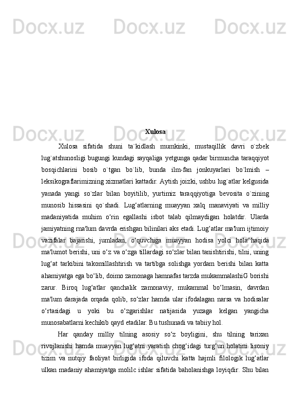 Xulosa
Xulosa   sifatida   shuni   ta`kidlash   mumkinki,   mustaqillik   davri   o`zbek
lug`atshunosligi  bugungi  kundagi  sayqaliga yetgunga qadar  birmuncha taraqqiyot
bosqichlarini   bosib   o`tgan   bo`lib,   bunda   ilm-fan   jonkuyarlari   bo`lmish   –
leksikograflarimizning xizmatlari kattadir. Aytish joizki, ushbu lug`atlar kelgusida
yanada   yangi   so`zlar   bilan   boyitilib,   yurtimiz   taraqqiyotiga   bevosita   o`zining
munosib   hissasini   qo`shadi.   Lug‘atlarning   muayyan   xalq   manaviyati   va   milliy
madaniyatida   muhim   o‘rin   egallashi   isbot   talab   qilmaydigan   holatdir.   Ularda
jamiyatning rna'lum davrda erishgan bilinilari aks etadi. Lug‘atlar ma'lum ijtimoiy
vazifalar   bajarishi,   jumladan,   o‘quvchiga   muayyan   hodisa   yolci   hola^haqida
ma'lumot berishi, uni o‘z va o‘zga tillardagi so‘zlar bilan tanishtirishi, tilni, uning
lug‘at   tarkibini   takomillashtirish   va   tartibga   solishga   yordam   berishi   bilan   katta
ahamiyatga ega bo‘lib, doimo zamonaga hamnafas tarzda mukammalashiG borishi
zarur.   Biroq   lug‘atlar   qanchalik   zamonaviy,   mukammal   bo‘lmasin,   davrdan
ma'lum   darajada   orqada   qolib,   so‘zlar   hamda   ular   ifodalagan   narsa   va   hodisalar
o‘rtasidagi   u   yoki   bu   o‘zgarishlar   natijasida   yuzaga   kelgan   yangicha
munosabatlarni kechikib qayd etadilar. Bu tushunadi va tabiiy hol.  
Har   qanday   milliy   tilning   asosiy   so‘z   boyligini,   shu   tilning   tarixan
rivojlanishi   hamda   muayyan   lug‘atni   yaratish   chog‘idagi   turg‘un   holatini   lisoniy
tizim   va   nutqiy   faoliyat   birligida   ifoda   qiluvchi   katta   hajmli   filologik   lug‘atlar
ulkan madaniy ahamiyatga molilc ishlar  sifatida baholanishga loyiqdir. Shu bilan 