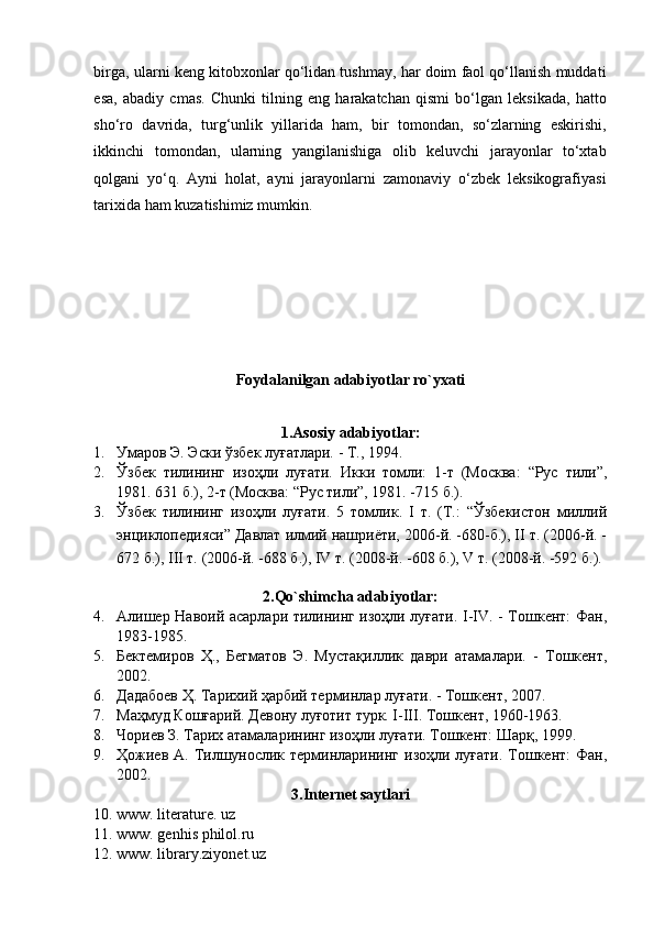 birga, ularni keng kitobxonlar qo‘lidan tushmay, har doim faol qo‘llanish muddati
esa,   abadiy   cmas.   Chunki   tilning   eng   harakatchan   qismi   bo‘lgan   leksikada,   hatto
sho‘ro   davrida,   turg‘unlik   yillarida   ham,   bir   tomondan,   so‘zlarning   eskirishi,
ikkinchi   tomondan,   ularning   yangilanishiga   olib   keluvchi   jarayonlar   to‘xtab
qolgani   yo‘q.   Ayni   holat,   ayni   jarayonlarni   zamonaviy   o‘zbek   leksikografiyasi
tarixida ham kuzatishimiz mumkin. 
Foydalanilgan adabiyotlar ro`yxati
1.Asosiy adabiyotlar:
1. Умаров Э. Эски ўзбек луғатлари. - Т., 1994.  
2. Ўзбек   тилининг   изоҳли   луғати.   Икки   томли:   1-т   (Москва:   “Рус   тили”,
1981. 631 б.), 2-т (Москва: “Рус тили”, 1981. -715 б.).  
3. Ўзбек   тилининг   изоҳли   луғати.   5   томлик.   I   т.   (Т.:   “Ўзбекистон   миллий
энциклопедияси” Давлат илмий нашриёти, 2006-й. -680-б.), II т. (2006-й. -
672 б.), III т. (2006-й. -688 б.), IV т. (2008-й. -608 б.), V т. (2008-й. -592 б.).
 
2. Qo`shimcha adabiyotlar:
4. Алишер Навоий асарлари тилининг изоҳли луғати. I-IV. - Тошкент: Фан,
1983-1985.  
5. Бектемиров   Ҳ.,   Бегматов   Э.   Мустақиллик   даври   атамалари.   -   Тошкент,
2002.  
6. Дадабоев Ҳ. Тарихий ҳарбий терминлар луғати. - Тошкент, 2007.  
7. Маҳмуд Кошғарий. Девону луғотит турк. I-III. Тошкент, 1960-1963.  
8. Чориев З. Тарих атамаларининг изоҳли луғати. Тошкент: Шарқ, 1999.  
9. Ҳожиев А. Тилшунослик терминларининг  изоҳли луғати.  Тошкент:  Фан,
2002.  
3. Internet saytlari
10. www. literature. uz  
11. www. genhis philol.ru  
12. www. library.ziyonet.uz   