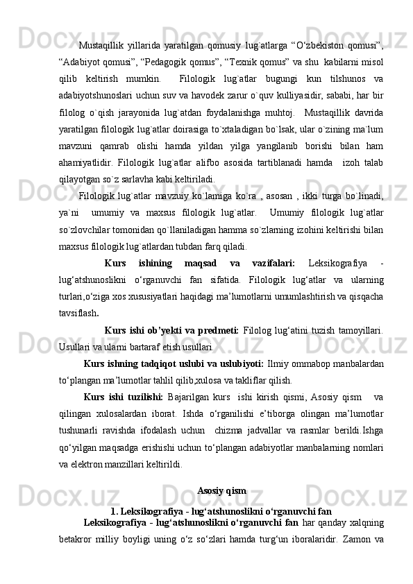 Mustaqillik   yillarida   yaratilgan   qomusiy   lug`atlarga   “O‘zbekiston   qomusi”,
“Adabiyot qomusi”, “Pedagogik qomus”, “Texnik qomus” va shu   kabilarni misol
qilib   keltirish   mumkin.     Filologik   lug`atlar   bugungi   kun   tilshunos   va
adabiyotshunoslari uchun suv va havodek zarur o`quv kulliyasidir, sababi, har bir
filolog   o`qish   jarayonida   lug`atdan   foydalanishga   muhtoj.     Mustaqillik   davrida
yaratilgan filologik lug`atlar doirasiga to`xtaladigan bo`lsak, ular o`zining ma`lum
mavzuni   qamrab   olishi   hamda   yildan   yilga   yangilanib   borishi   bilan   ham
ahamiyatlidir.   Filologik   lug`atlar   alifbo   asosida   tartiblanadi   hamda     izoh   talab
qilayotgan so`z sarlavha kabi keltiriladi.  
Filologik   lug`atlar   mavzuiy   ko`lamiga   ko`ra   ,   asosan   ,   ikki   turga   bo`linadi,
ya`ni     umumiy   va   maxsus   filologik   lug`atlar.     Umumiy   filologik   lug`atlar
so`zlovchilar tomonidan qo`llaniladigan hamma so`zlarning izohini keltirishi bilan
maxsus filologik lug`atlardan tubdan farq qiladi.
Kurs   ishining   maqsad   va   vazifalari :   Leksikografiya   -
lug‘atshunoslikni   o‘rganuvchi   fan   sifatida.   Filolog ik   lug‘atlar   va   ularning
turlari ,o‘ziga xos xususiyatlari haqidagi ma’lumotlarni umumlashtirish va qisqacha
tavsiflash .
Kurs   ishi   ob’yekti   va   predmeti:   Filolog   lug‘atini   tuzish   tamoyillari.
Usullari va ularni bartaraf etish usullari.
Kurs ishning tadqiqot uslubi va uslubiyoti:   Ilmiy ommabop manbalardan
to‘plangan ma’lumotlar tahlil qilib,xulosa va takliflar qilish.
Kurs   ishi   tuzilishi:   Bajarilgan   kurs     ishi   kirish   qismi,   Asosiy   qism       va
qilingan   xulosalardan   iborat.   Ishda   o‘rganilishi   e’tiborga   olingan   ma’lumotlar
tushunarli   ravishda   ifodalash   uchun     chizma   jadvallar   va   rasmlar   berildi.Ishga
qo‘yilgan maqsadga erishishi  uchun to‘plangan adabiyotlar manbalarning nomlari
va elektron manzillari keltirildi. 
Asosiy qism
1. Leksikografiya - lug‘atshunoslikni o‘rganuvchi fan
Leksikografiya  -  lug‘atshunoslikni  o‘rganuvchi   fan   har  qanday  xalqning
betakror   milliy   boyligi   uning   o‘z   so‘zlari   hamda   turg‘un   iboralaridir.   Zamon   va 