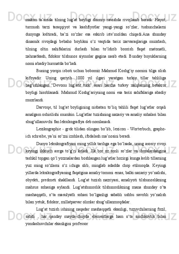 makon   ta’sirida   tilning   lug‘at   boyligi   doimiy   ravishda   rivojlanib   boradi.   Hayot,
turmush   tarzi   taraqqiyot   va   kashfiyotlar   yangi-yangi   so‘zlar,   tushunchalarni
dunyoga   keltiradi,   ba’zi   so‘zlar   esa   eskirib   iste’moldan   chiqadi.Ana   shunday
dinamik   rivojdagi   bebaho   boylikni   o‘z   vaqtida   tarix   zarvaraqlariga   muxrlash,
tilning   oltin   sahifalarini   durlash   bilan   to‘ldirib   boorish   faqat   matonatli,
zahmatkash,   fidokor   tilshunos   siymolar   gagina   nasib   etadi.   Bunday   buyuklarning
nomi abadiy hurmatda bo‘ladi.  
Buning   yorqin   isboti   uchun   bobomiz   Mahmud   Koshg‘iy  nomini   tilga   olish
kifoyadir.   Uning   qariyib   1000   yil   ilgari   yaratgan   turkiy   tillar   tahliliga
bag‘ishlangan   “Devonu   lug‘atit   turk”   asari   barcha   turkey   xalqlarning   betakror
boyligi   hisoblanadi.   Mahmud   Koshg‘ariyning   nomi   esa   tarix   sahifalariga   abadiy
muxrlandi.  
  Darvoqe,   til   lug‘at   boyligining   nisbatan   to‘liq   tahlili   faqat   lug‘atlar   orqali
amalgam oshirilishi mumkin. Lug‘atlar tuzishning nazariy va amaliy sohalari bilan
shug‘ullanuvchi fan leksikografiya deb nomlanadi. 
  Lexikographie   -   grek   tilidan   olingan   bo‘lib,   lexicon   -   Worterbuch,   grapho-
ich schreibe, ya’ni so‘zni izohlash, ifodalash ma’nosini beradi. 
  Dunyo leksikografiyasi ming yillik tarihga ega bo‘lsada, uning asosiy rivoji
keyingi   ikkiuch   asrga   to‘g‘ri   keladi.   Ilk   bor   oz   sonli   so‘zlar   va   iboralardangina
tashkil topgan qo‘l yozmalardan boshlangan lug‘atlar hozirgi kunga kelib tillarning
yuz   ming   so‘zlarni   o‘z   ichiga   olib,   minglab   adadda   chop   etilmoqda.   Keyingi
yillarda leksikografiyaning faqatgina amaliy tomoni emas, balki nazariy yo‘nalishi,
obyekti,   predmeti   shakllandi.   Lug‘at   tuzish   nazriyasi,   amaliyoti   tilshunoslikning
mahsus   sohasiga   aylandi.   Lug‘atshunoslik   tilshunoslikning   mana   shunday   o‘ta
mashaqqatli,   o‘ta   masulyatli   sohasi   bo‘lganligi   sababli   ushbu   savobli   yo‘nalish
bilan yetuk, fidokor, millatparvar olimlar shug‘ullanmoqdalar. 
  Lug‘at   tuzish   ishining   naqadar   mashaqqatli   ekanligi,   tuzuvchilarning   fozil,
sabrli   ,   har   qanday   mayda-chuyda   elementlarga   ham   o‘ta   sinchkovlik   bilan
yondashuvchilar ekanligini professor  