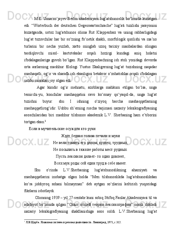 M.E. Umarxo‘jayev Berlin akademiyasi lug‘atshunoslik bo‘limida kuzatgan
edi.   “Worterbuch   der   deutschen   Gegenwartsschrache”   lug‘ati   tuzilishi   jarayonini
kuzatganda,   ustoz   lug‘atshunos   olima   Rut   Klappenbax   va   uning   rahbarligidagi
lug‘at   tuzuvchilar   har   bir   so‘zning   fo‘netik   shakli,   morfologik  qurilishi   va   ma’no
turlarini   bir   necha   yuzlab,   xatto   minglab   uzoq   tarixiy   manbalardan   olingan
tasdiqlovchi   misol-   kartotekalar   orqali   hozirgi   kundagi   aniq   holatni
ifodalaganlariga   guvoh   bo‘lgan.   Rut   Klappenbachning   ish   stoli   yonidagi   devorda
orta   asrlarning   mashhur   filologi   Yustus   Skaligerning   lug‘at   tuzishning   naqadar
mashaqatli, og‘ir va sharafli ish ekanligini betakror o‘xshatishlar orqali ifodalagan
ushbu misralari joy olgan edi:  
    Agar   kimdir   og‘ir   mehnatu,   azoblarga   mahkum   etilgan   bo‘lsa,   unga
temirchi-yu,   konchilar   mashaqqatini   ravo   ko‘rmay   qo‘yaqol-da,   unga   lug‘at
tuzishni   buyur:   shu   I   ishning   o‘ziyoq   barcha   mashaqqatlarning
mashaqqatlirog‘idir.   Ushbu   sh’erning   ruscha   tarjimasi   nazariy   leksikografiyaning
asoschilaridan   biri   mashhur   tilshunos   akademik   L.V.   Sherbaning   ham   e’tiborini
tortgan ekan. 1
 
  Если в мучительские осуждён кто руки 
Ждёт бедная голава печали и муки
Не вели томить его делом, кузнец, трудных,
Не посылать в тяжкие работы мест рудных.
Пусть лексикон делает- то одно довлеет,
Всех мук роды сей един труд в себе имеет.
  Shu   o‘rinda   L.V.Sherbaning   lug‘atshunoslikning   ahamiyati   va
mashaqqatlarini   inobatga   olgan   holda   “Men   tilshunoslikda   lug‘atshunoslikdan
ko‘ra   jiddiyroq   sohani   bilmayman”   deb   aytgan   so‘zlarini   keltirish   yuqoridagi
fikrlarni isbotlaydi. 
 Olimning 1939 – yil 27-sentabr kuni sobiq Ittifoq Fanlar Akademiyasi til va
adabiyot  bo‘limida qilgan “Опыт  общей теории лексикографии”  nomli  dokladi
nazariy   leksikigrafiyaning   shakllanishiga   asos   soldi.   L.V.Sherbaning   lug‘at
1
 Л.В.Щерба. Языковая система и речевая деятельность. Ленинград, 1971, с 312.  