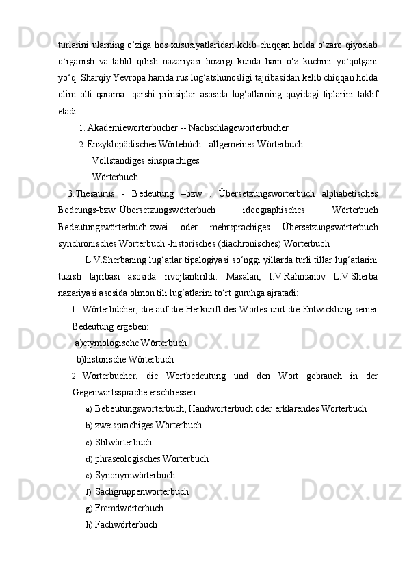 turlarini ularning o‘ziga hos xususiyatlaridan kelib chiqqan holda o‘zaro qiyoslab
o‘rganish   va   tahlil   qilish   nazariyasi   hozirgi   kunda   ham   o‘z   kuchini   yo‘qotgani
yo‘q. Sharqiy Yevropa hamda rus lug‘atshunosligi tajribasidan kelib chiqqan holda
olim   olti   qarama-   qarshi   prinsiplar   asosida   lug‘atlarning   quyidagi   tiplarini   taklif
etadi: 
1. Akademiewörterbücher -- Nachschlagewörterbücher 
2. Enzyklopädisches Wörtebüch - allgemeines Wörterbuch 
   Vollständiges einsprachiges  
              Wörterbuch 
    3.Thesaurus   -   Bedeutung   –bzw   .   Übersetzungswörterbuch   alphabetisches
Bedeungs-bzw.  Übersetzungswörterbuch   ideographisches   Wörterbuch
Bedeutungswörterbuch-zwei   oder   mehrsprachiges   Übersetzungswörterbuch
synchronisches Wörterbuch -historisches (diachronisches) Wörterbuch 
 L.V.Sherbaning lug‘atlar tipalogiyasi so‘nggi yillarda turli tillar lug‘atlarini
tuzish   tajribasi   asosida   rivojlantirildi.   Masalan,   I.V.Rahmanov   L.V.Sherba
nazariyasi asosida olmon tili lug‘atlarini to‘rt guruhga ajratadi:  
1. Wörterbücher, die auf die Herkunft des Wortes und die Entwicklung seiner
Bedeutung ergeben: 
   a)etymologische Wörterbuch 
   b)historische Wörterbuch 
2. Wörterbücher,   die   Wortbedeutung   und   den   Wort   gebrauch   in   der
Gegenwartssprache erschliessen: 
a) Bebeutungswörterbuch, Handwörterbuch oder erklärendes Wörterbuch 
b) zweisprachiges Wörterbuch 
c) Stilwörterbuch 
d) phraseologisches Wörterbuch 
e) Synonymwörterbuch 
f) Sachgruppenwörterbuch 
g) Fremdwörterbuch 
h) Fachwörterbuch  