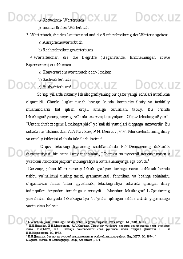 i) Rotwelsch- Wörterbuch 
j) mundartliches Wörterbuch 
3. Wörterbuch, die den Lautbestand und die Rechtschreibung der Wörter angeben: 
a) Aussprachewörterbuch 
b) Rechtschreibungswörterbuch 
  4.Wörterbücher,   die   die   Begriffe   (Gegenstände,   Erscheinungen   sowie
Eigennamen) erschliessen: 
a) Konversationswörterbuch oder- lexikon 
b) Sachwörterbuch 
c) Bildwörterbuch 2
 
  So‘ngi yillarda nazariy leksikografiyaning bir qator yangi sohalari atroflicha
o‘rganildi.   Chunki   lug‘at   tuzish   hozirgi   kunda   kompleks   ilmiy   va   tashkiliy
muammolarni   hal   qilish   orqali   amalga   oshirilishi   tabiiy.   Bu   o‘rinda
leksikografiyaning keyingi yillarda tez rivoj topayotgan “O‘quv leksikografiyasi”-
“Unterrichtsbezogene Lexikographie” yo‘nalishi yutuqlari diqqatga sazovordir. Bu
sohada rus tilshunoslari A.A.Navikov, P.N. Denisov, V.V. Morkovkinlarning ilmiy
va amaliy ishlarini alohida takidlash lozim. 3
 
  O‘quv   leksikografiyasining   shakllanishida   P.N.Denisovning   doktorlik
dissertatsiyasi,   bir   qator   ilmiy  maqolalari,   “ Очерки   по   русской   лексикологии   и
учебной   лексикографии ” monografiyasi katta ahamiyatga ega bo‘ldi. 4
 
  Darvoqe,   jahon   tillari   nazariy   leksikografiyasi   tarihiga   nazar   tashlasak   hamda
ushbu   yo‘nalishni   tilning   tarixi,   grammatikasi,   fonetikasi   va   boshqa   sohalarini
o‘rganuvchi   fanlar   bilan   qiyoslasak,   leksikografiya   sohasida   qilingan   ilmiy
tadqiqotlar   daryodan   tomchiga   o‘xshaydi.     Mashhur   leksikograf   L.Zgustaning
yozishicha   dunyoda   leksikografiya   bo‘yicha   qilingan   ishlar   adadi   yigirmataga
yaqin ekan holos. 1
 
2
  L . W . Scheweljowa .  lexikologie   der   duetschen   Cegenwartsspache . Vorlesungen. M., 2004, S.185.  
3
  П.Н.Денисов,   В.В.Морковкин,   А.А.Новиков.   Проспект   учебного   словаря   сочетаемости   слов   русского
языка.   Изд.МГУ,   1971.   Словарь   сочетаемости   слов   русского   языка   под.ред   Денисова   П.Н.   и
В.В.Морковкина. М., 1972.  
4
 П.Н.Денисов. Очерки по русской ликсикологии и учебной лексикографии. Изд .  МГУ .  М ., 1974.   1
L.Zgusta. Manual of Lexicography. Praja, Academica, 1971.   