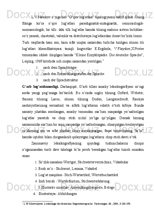   L.V.Navikov o‘ziga hos “O‘quv lug‘atlari” tipalogiyasini taklif qiladi. Uning
fikriga   ko‘ra   o‘quv   lug‘atlari   paradigmatik-sintagmatik,   semiosiologik-
onomasiologik, bir tilli- ikki tilli lug‘atlar hamda tilning mahsus sistem  birliklari-
so‘z yasash, chastotali, valenlik va distributsiya lug‘atlaridan iborat bo‘lishi lozim. 
Turli   vaqtlarda   ham   son,   ham   sifat   nuqtai   nazaridan   turlicha   tuzilgan   olmon   tili
lug‘atlari   klassifikatsiyasi   taniqli   lingvistlar   E.Ergikola,   V.Flaysher,X.Protse
tomonidan ishlab chiqilgan hamda “Kleine Enzyklopädie.   Die deutsche Sprache”,
Leipzig, 1969 kitobida uch nuqtai nazaridan yoritilgan. 5
 
1. nach dem Sprachträger 
2. nach den Entwicklungsstufen der Sprache 
3. nach der Sprachstruktur 
G‘arb   lug‘atshunosligi.   Darhaqiqat,   G‘arb   tillari   amaliy   leksikografiyasi   so‘ngi
asrda   yangi   pog‘onaga   ko‘tarildi.   Bu   o‘rinda   ingliz   tilining   Oxford,   Webster,
fransuz   tilining   Larus,   olmon   tilining   Duden,   Langenscheidt,   Rassiya
nashriyotlarining   sermahsul   va   sifatli   lug‘atlarini   eslatib   o‘tish   kifoya.   Bunda
nazariy   jihatdan   asoslangan,   amaliy   tomondan   ma’lum   maqsadga   yo‘naltirilgan
lug‘atlar   yaratish   va   chop   etish   izchil   yo‘lga   qo‘yilgan.   Demak   bizning
nazarimizda ma’lum bir aniq maqsadga yo‘naltirilmagan, olinayotgan-berilayotgan
so‘zlarning   son   va   sifat   jihatlari   ilmiy   asoslanmagan,   faqat   tuzuvchining   “ta’bi”
hamda iqtidori bilan chegaralanib qolayotgan lug‘atlarni chop etish davri o‘tdi. 
Zamonaviy   leksikografiyaning   quyidagi   tushunchalarini   chuqur
o‘rganmasdan   turib   davr   talabiga   to‘la   javob   beradigan   lug‘atlar   tuzish   mumkin
emas: 
1. So‘zlik masalasi-Wortgut, Stichwörterverzeichnis, Vokabular 
2. Bosh so‘z - Stichwort, Lemma, Vokabel 
3. Lug‘at maqolasi- Stich-Wortartikel, Wörterbuchartikel 
4. Izoh berish - Wortdefinition, Stichworterklärung 
5.Illustrativ misollar- Anwendungsbeispiele, Belege 
6. Illustratsiya- Abbildungen 
5
 L.W.Scheweljowa. Lexikologie der deutschen Gegenwartssprache. Vorlesungen. M., 2004, S.186-190.   