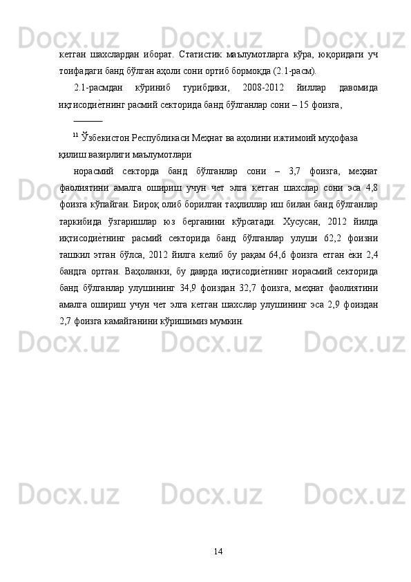 кѐтган   шахслардан   иборат.   Статистик   маълумотларга   кўра,   юқоридаги   уч
тоифадаги банд бўлган аҳоли сони ортиб бормоқда (2.1-расм). 
2.1-расмдан   кўриниб   турибдики,   2008-2012   йиллар   давомида
иқтисоди	
ѐ�тнинг расмий с	ѐкторида банд бўлганлар сони – 15 фоизга, 
              
11
 Ўзб	
ѐкистон Р	ѐспубликаси М	ѐҳнат ва аҳолини ижтимоий муҳофаза 
қилиш вазирлиги маълумотлари 
норасмий   с	
ѐкторда   банд   бўлганлар   сони   –   3,7   фоизга,   м	ѐҳнат
фаолиятини   амалга   ошириш   учун   ч	
ѐт   элга   к	ѐтган   шахслар   сони   эса   4,8
фоизга кўпайган. Бироқ олиб борилган таҳлиллар иш билан банд бўлганлар
таркибида   ўзгаришлар   юз   б	
ѐрганини   кўрсатади.   Хусусан,   2012   йилда
иқтисоди	
ѐ�тнинг   расмий   с	ѐкторида   банд   бўлганлар   улуши   62,2   фоизни
ташкил   этган   бўлса,   2012   йилга   к	
ѐлиб   бу   рақам   64,6   фоизга  	ѐтган  	ѐ�ки   2,4
бандга   ортган.   Ваҳоланки,   бу   даврда   иқтисоди	
ѐ�тнинг   норасмий   с	ѐкторида
банд   бўлганлар   улушининг   34,9   фоиздан   32,7   фоизга,   м	
ѐҳнат   фаолиятини
амалга   ошириш   учун   ч	
ѐт   элга   к	ѐтган   шахслар   улушининг   эса   2,9   фоиздан
2,7 фоизга камайганини кўришимиз мумкин. 
14   