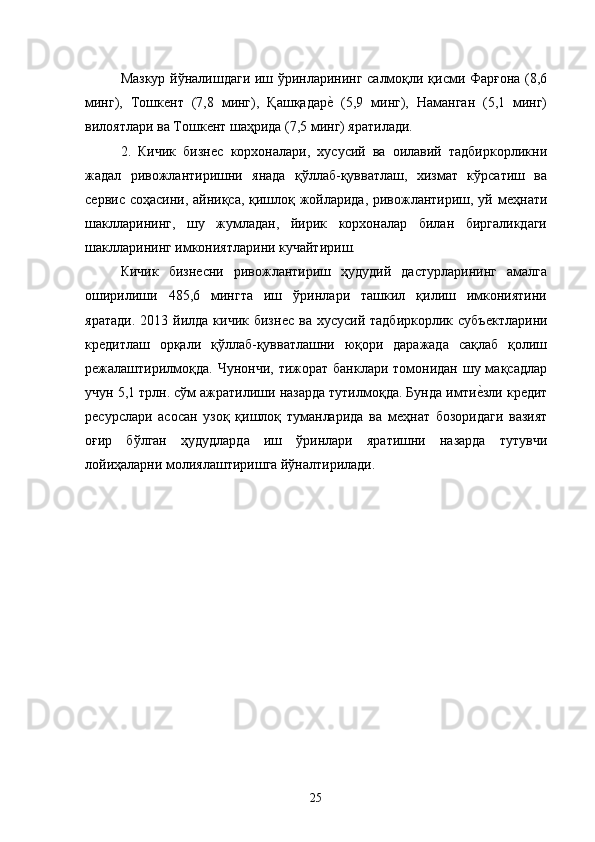 Мазкур йўналишдаги иш ўринларининг салмоқли қисми Фарғона (,6
минг),   Тошкѐнт   (7,8   минг),   Қашқадар	ѐ�  (5,9   минг),   Наманган   (5,1   минг)
вилоятлари ва Тошк	
ѐнт шаҳрида (7,5 минг) яратилади. 
2.   Кичик   бизн
ѐс   корхоналари,   хусусий   ва   оилавий   тадбиркорликни
жадал   ривожлантиришни   янада   қўллаб-қувватлаш,   хизмат   кўрсатиш   ва
с	
ѐрвис соҳасини, айниқса, қишлоқ жойларида, ривожлантириш, уй м	ѐҳнати
шаклларининг,   шу   жумладан,   йирик   корхоналар   билан   биргаликдаги
шаклларининг имкониятларини кучайтириш. 
Кичик   бизн	
ѐсни   ривожлантириш   ҳудудий   дастурларининг   амалга
оширилиши   485,6   мингта   иш   ўринлари   ташкил   қилиш   имкониятини
яратади.  2013  йилда кичик  бизн	
ѐс  ва  хусусий  тадбиркорлик  субъ	ѐктларини
кр	
ѐдитлаш   орқали   қўллаб-қувватлашни   юқори   даражада   сақлаб   қолиш
р	
ѐжалаштирилмоқда.  Чунончи,  тижорат банклари томонидан шу мақсадлар
учун 5,1 трлн. сўм ажратилиши назарда тутилмоқда. Бунда имти	
ѐ�зли кр	ѐдит
р	
ѐсурслари   асосан   узоқ   қишлоқ   туманларида   ва   м	ѐҳнат   бозоридаги   вазият
оғир   бўлган   ҳудудларда   иш   ўринлари   яратишни   назарда   тутувчи
лойиҳаларни молиялаштиришга йўналтирилади. 
25   