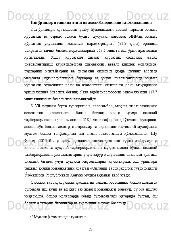 Иш ўринлари ташкил этиш ва аҳоли бандлигини таъминлашнинг
Иш   ўринлари   яратишнинг   ушбу   йўналишдаги   асосий   тармоғи   хизмат
кўрсатиш   ва   сѐрвис   соҳаси   бўлиб,   хусусан,   мамлакат   ЯИМда   хизмат
кўрсатиш   улушининг   мақсадли   парам	
ѐтрларига   (52,5   фоиз)   эришиш
доирасида   кичик   бизн	
ѐс   корхоналарида   267,1   мингта   иш   ўрни   яратилиши
кутилмоқда.   Ушбу   кўрсаткич   хизмат   кўрсатиш   соҳасини   жадал
ривожлантириш,   кўрсатила	
ѐ�тган   хизматнинг,   аввало   қишлоқ   жойларида,
турларини   к	
ѐнгайтириш   ва   сифатини   ошириш   ҳамда   шунинг   асосида
мамлакат   иқтисоди	
ѐ�тининг   барқарор   ва   уйғун   ривожланишида   хизмат
кўрсатиш   соҳасининг   роли   ва   аҳамиятини   оширишга   доир   мақсадларга
эришилишига б	
ѐвосита боғлиқ. Якка тадбиркорликнинг ривожланиши 117,7
минг кишининг бандлигини таъминлайди. 
3.   Уй   м	
ѐҳнати   барча   турларининг,   авваламбор,   м	ѐҳнат   шартномаларига
асосланган   корхоналар   билан   боғлиқ   ҳолда   ҳамда   оилавий
тадбиркорликнинг ривожланиши 21,4 минг нафар банд бўлмаган фуқарони,
асосан   кўп   болали   а	
ѐ�ллар,   ногиронлар   ва   аҳолининг   ижтимоий   муҳофазага
муҳтож   бошқа   тоифаларини   иш   билан   таъминлашга   кўмаклашади.   Шу
ўринда   2012   йилда   қабул   қилинган,   иқтисоди	
ѐ�тнинг   турли   жабҳаларида
кичик   бизн	
ѐс   ва   хусусий   тадбиркорликнинг   муҳим   шакли   бўлган   оилавий
тадбиркорликни   ривожлантириш   учун   зарур   қонунчилик   базасини   яратиш,
оилавий   бизн	
ѐс   учун   ҳуқуқий   кафолатларни   кучайтириш,   иш   ўринлари
ташкил  қилиш  имкониятини  яратган  «Оилавий  тадбиркорлик   тўғрисида»ги
Ўзб	
ѐкистон Р	ѐспубликаси  Қонуни   муҳим аҳамият касб этади. 
Оилавий тадбиркорликда фаолиятни ташкил қилишнинг бошқа шаклида
бўлмаган   иш   куни   ва   м	
ѐҳнат   тақсимоти   имконияти   мавжуд,   бу   эса   ишлаб
чиқаришга,   бошқа   ҳолатларда   «банд   бўлмаганлар»   қаторида   бўлган,  	
ѐ�ш
болали а	
ѐ�лларни, ўқувчилар ва аҳолининг м	ѐҳнат бозорида 
              
17
 Муаллиф томонидан тузилган. 
27   