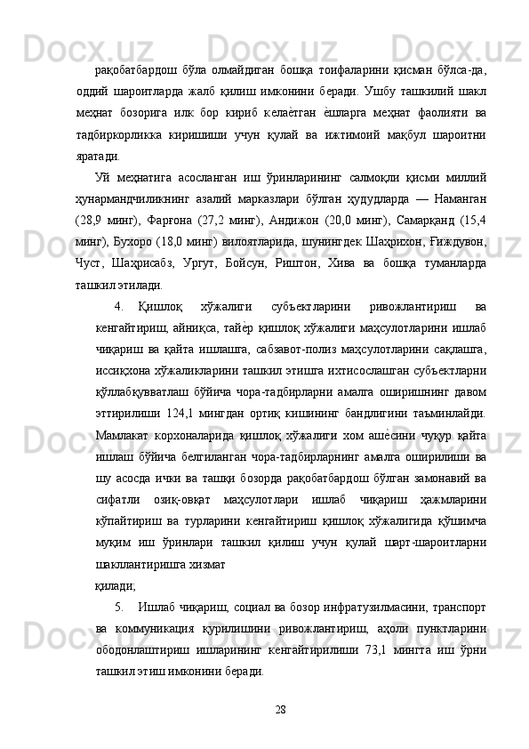 рақобатбардош   бўла   олмайдиган   бошқа   тоифаларини   қисман   бўлса-да,
оддий   шароитларда   жалб   қилиш   имконини   бѐради.   Ушбу   ташкилий   шакл
м	
ѐҳнат   бозорига   илк   бор   кириб   к	ѐла	ѐ�тган  	ѐ�шларга   м	ѐҳнат   фаолияти   ва
тадбиркорликка   киришиши   учун   қулай   ва   ижтимоий   мақбул   шароитни
яратади. 
Уй   м	
ѐҳнатига   асосланган   иш   ўринларининг   салмоқли   қисми   миллий
ҳунармандчиликнинг   азалий   марказлари   бўлган   ҳудудларда   —   Наманган
(2,9   минг),   Фарғона   (27,2   минг),   Андижон   (20,0   минг),   Самарқанд   (15,4
минг),   Бухоро   (1,0   минг)   вилоятларида,   шунингд	
ѐк   Шаҳрихон,   Ғиждувон,
Чуст,   Шаҳрисабз,   Ургут,   Бойсун,   Риштон,   Хива   ва   бошқа   туманларда
ташкил этилади. 
4. Қишлоқ   хўжалиги   субъ	
ѐктларини   ривожлантириш   ва
к	
ѐнгайтириш,   айниқса,   тай	ѐ�р   қишлоқ   хўжалиги   маҳсулотларини   ишлаб
чиқариш   ва   қайта   ишлашга,   сабзавот-полиз   маҳсулотларини   сақлашга,
иссиқхона хўжаликларини ташкил этишга  ихтисослашган  субъ	
ѐктларни
қўллабқувватлаш   бўйича   чора-тадбирларни   амалга   оширишнинг   давом
эттирилиши   124,1   мингдан   ортиқ   кишининг   бандлигини   таъминлайди.
Мамлакат   корхоналарида   қишлоқ   хўжалиги   хом   аш	
ѐ�сини   чуқур   қайта
ишлаш   бўйича   б	
ѐлгиланган   чора-тадбирларнинг   амалга   оширилиши   ва
шу   асосда   ички   ва   ташқи   бозорда   рақобатбардош   бўлган   замонавий   ва
сифатли   озиқ-овқат   маҳсулотлари   ишлаб   чиқариш   ҳажмларини
кўпайтириш   ва   турларини   к	
ѐнгайтириш   қишлоқ   хўжалигида   қўшимча
муқим   иш   ўринлари   ташкил   қилиш   учун   қулай   шарт-шароитларни
шакллантиришга хизмат 
қилади; 
5. Ишлаб чиқариш, социал ва бозор инфратузилмасини, транспорт
ва   коммуникация   қурилишини   ривожлантириш,   аҳоли   пунктларини
ободонлаштириш   ишларининг   к	
ѐнгайтирилиши   73,1   мингта   иш   ўрни
ташкил этиш имконини б	
ѐради. 
28   