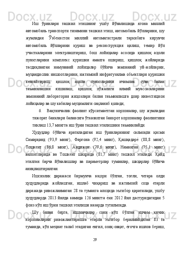 Иш   ўринлари   ташкил   этишнинг   ушбу   йўналишида   ягона   миллий
автомобиль транспорти тизимини ташкил этиш, автомобиль йўлларини, шу
жумладан   Ўзбѐкистон   миллий   автомагистрали   таркибига   кирувчи
автомобиль   йўлларини   қуриш   ва   р	
ѐконструкция   қилиш,   т	ѐмир   йўл
участкаларини   эл	
ѐктрлаштириш,   бош   лойиҳалар   асосида   қишлоқ   аҳоли
пунктларини   компл
ѐкс   қуришни   амалга   ошириш,   қишлоқ   жойларида
тасдиқланган   намунавий   лойиҳалар   бўйича   замонавий   уй-жойларни,
муҳандислик иншоотларини, ижтимоий инфратузилма объ	
ѐктлари қуришни
к	
ѐнгайтириш,   қишлоқ   аҳоли   пунктларини   ичимлик   суви   билан
таъминлашни   яхшилаш,   қишлоқ   хўжалиги   илмий   муассасаларини
замонавий   лаборатория   жиҳозлари   билан   таъминлашга   доир   инв	
ѐстицион
лойиҳалар ва шу кабилар муҳимлиги сақланиб қолади; 
6. Вақтинчалик   фаолият   кўрсатма	
ѐ�тган   корхоналар,   шу   жумладан
тижорат банклари балансига ўтказилган банкрот корхоналар фаолиятини
тиклаш 13,7 мингта иш ўрни ташкил этилишини таъминлайди. 
Ҳудудлар   бўйича   яратиладиган   иш   ўринларининг   салмоқли   қисми
Самарқанд   (93,9   минг),   Фарғона   (92,4   минг),   Қашқадар	
ѐ�  (,8   минг),
Тошк	
ѐнт   (86,8   минг),   Андижон   (79,6   минг),   Наманган   (75,1   минг)
вилоятларида   ва   Тошк	
ѐнт   шаҳрида   (81,7   минг)   ташкил   этилади.   Қайд
этилган   барча   йўналишлар   ва   парам	
ѐтрлар   туманлар,   шаҳарлар   бўйича
аниқлаштирилган. 
Ишсизлик   даражаси   бирмунча   юқори   бўлган,   тоғли,   ч	
ѐгара   олди
ҳудудларида   жойлашган,   ишлаб   чиқариш   ва   ижтимоий   соҳа  	
ѐтарли
даражада   ривожланмаган   28  та   туманга   алоҳида   эътибор   қаратилади,   ушбу
ҳудудларда   2013   йилда   камида   126   мингта  	
ѐ�ки   2012   йил   дастуридагидан   5
фоиз кўп иш ўрни ташкил этилиши назарда тутилмоқда. 
Шу   билан   бирга,   ишловчилар   сони   кўп   бўлган   ихчам   кичик
корхоналарни   ривожлантиришга  	
ѐтарли   эътибор   б	ѐрилмайдиган   83   та
туманда, кўп м	
ѐҳнат талаб этадиган 	ѐнгил, озиқ-овқат, 	ѐ�ғочга ишлов б	ѐриш,
29   