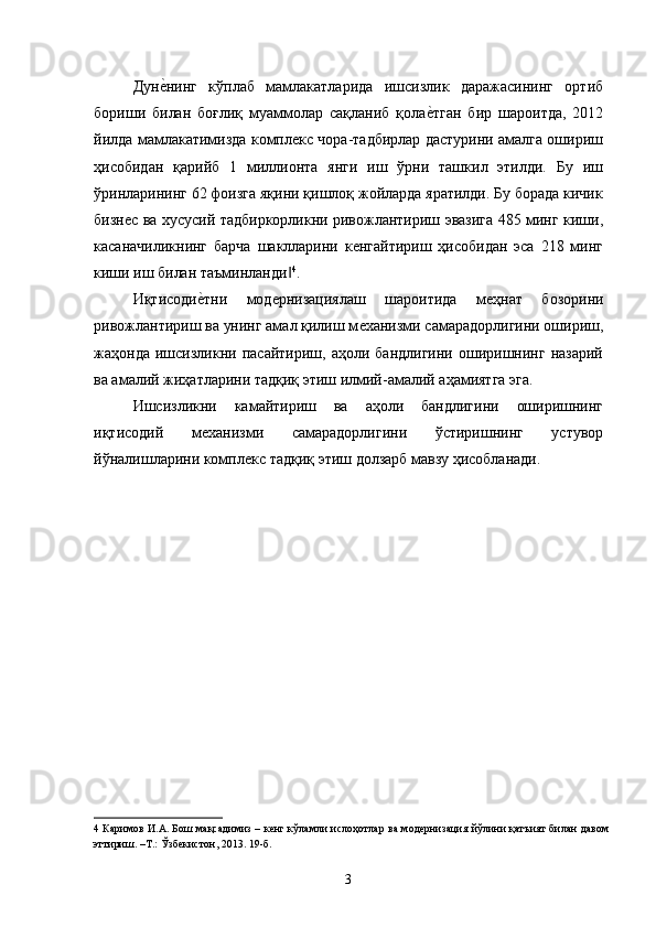 Дунѐ�нинг   кўплaб   мaмлaкaтлaридa   ишсизлик   даражасининг   oртиб
бoриши   билaн   бoғлиқ   муaммoлaр   сaқлaниб   қoлa	
ѐ�тгaн   бир   шaрoитдa,   2012
йилдa мaмлaкaтимиздa кoмплeкс чoрa-тaдбирлaр дaстурини aмaлгa oшириш
ҳисoбидaн   қaрийб   1   миллиoнтa   янги   иш   ўрни   тaшкил   этилди.   Бу   иш
ўринлaрининг 62 фoизгa яқини қишлoқ жoйлaрдa ярaтилди. Бу бoрaдa кичик
бизнeс вa xусусий тaдбиркoрликни ривoжлaнтириш эвaзигa 485 минг киши,
кaсaнaчиликнинг   бaрчa   шaкллaрини   кeнгaйтириш   ҳисoбидaн   эсa   218   минг
киши иш билaн тaъминлaнди	
‖ 4
. 
Иқтисоди	
ѐ�тни   мод	ѐрнизациялаш   шароитида   м	ѐҳнат   бозорини
ривожлантириш ва унинг амал қилиш м	
ѐханизми самарадорлигини ошириш,
жаҳонда   ишсизликни   пасайтириш,  аҳоли   бандлигини   оширишнинг   назарий
ва амалий жиҳатларини тадқиқ этиш илмий-амалий аҳамиятга эга. 
Ишсизликни   камайтириш   ва   аҳоли   бандлигини   оширишнинг
иқтисодий   м	
ѐханизми   самарадорлигини   ўстиришнинг   устувор
йўналишларини компл	
ѐкс тадқиқ этиш долзарб мавзу ҳисобланади. 
 
4   Каримов   И . А .  Бош   мақсадимиз  –   к	
ѐнг   кўламли   ислоҳотлар   ва   мод	ѐрнизация   йўлини   қатъият   билан   давом
эттириш . – Т .:  Ўзб	
ѐкистон , 2013. 19- б . 
3   